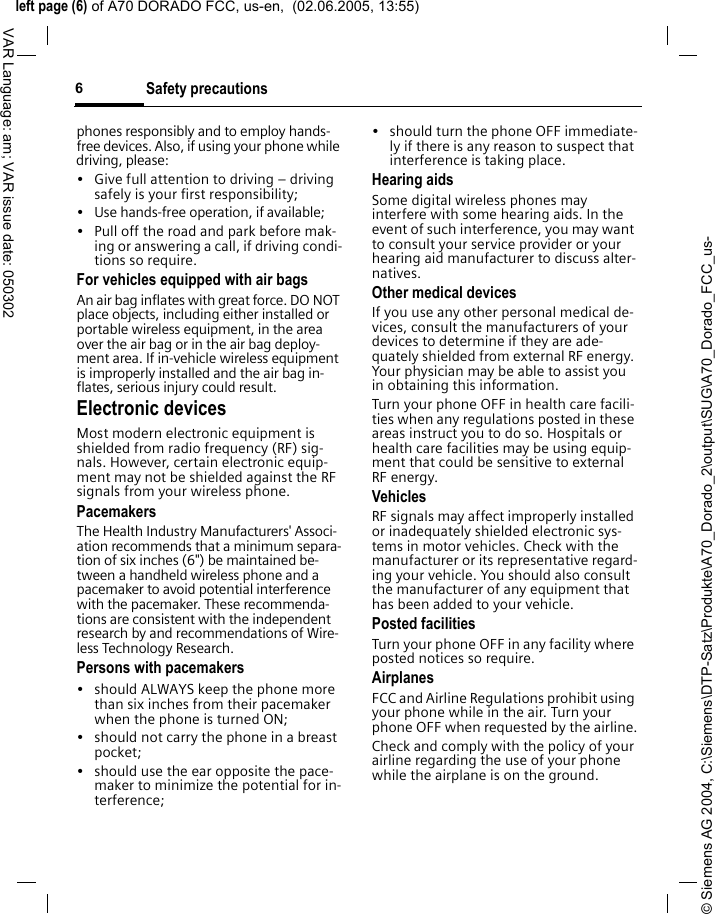 &copy; Siemens AG 2004, C:\Siemens\DTP-Satz\Produkte\A70_Dorado_2\output\SUG\A70_Dorado_FCC_us-left page (6) of A70 DORADO FCC, us-en,  (02.06.2005, 13:55)Safety precautions6VAR Language: am; VAR issue date: 050302phones responsibly and to employ hands-free devices. Also, if using your phone while driving, please:&bull; Give full attention to driving &ndash; driving safely is your first responsibility;&bull; Use hands-free operation, if available;&bull; Pull off the road and park before mak-ing or answering a call, if driving condi-tions so require.For vehicles equipped with air bagsAn air bag inflates with great force. DO NOT place objects, including either installed or portable wireless equipment, in the area over the air bag or in the air bag deploy-ment area. If in-vehicle wireless equipment is improperly installed and the air bag in-flates, serious injury could result.Electronic devicesMost modern electronic equipment is shielded from radio frequency (RF) sig-nals. However, certain electronic equip-ment may not be shielded against the RF signals from your wireless phone.PacemakersThe Health Industry Manufacturers' Associ-ation recommends that a minimum separa-tion of six inches (6") be maintained be-tween a handheld wireless phone and a pacemaker to avoid potential interference with the pacemaker. These recommenda-tions are consistent with the independent research by and recommendations of Wire-less Technology Research.Persons with pacemakers&bull; should ALWAYS keep the phone more than six inches from their pacemaker when the phone is turned ON;&bull; should not carry the phone in a breast pocket;&bull; should use the ear opposite the pace-maker to minimize the potential for in-terference;&bull; should turn the phone OFF immediate-ly if there is any reason to suspect that interference is taking place.Hearing aids Some digital wireless phones may interfere with some hearing aids. In the event of such interference, you may want to consult your service provider or your hearing aid manufacturer to discuss alter-natives.Other medical devicesIf you use any other personal medical de-vices, consult the manufacturers of your devices to determine if they are ade-quately shielded from external RF energy. Your physician may be able to assist you in obtaining this information.Turn your phone OFF in health care facili-ties when any regulations posted in these areas instruct you to do so. Hospitals or health care facilities may be using equip-ment that could be sensitive to external RF energy.VehiclesRF signals may affect improperly installed or inadequately shielded electronic sys-tems in motor vehicles. Check with the manufacturer or its representative regard-ing your vehicle. You should also consult the manufacturer of any equipment that has been added to your vehicle.Posted facilitiesTurn your phone OFF in any facility where posted notices so require.AirplanesFCC and Airline Regulations prohibit using your phone while in the air. Turn your phone OFF when requested by the airline.Check and comply with the policy of your airline regarding the use of your phone while the airplane is on the ground.
