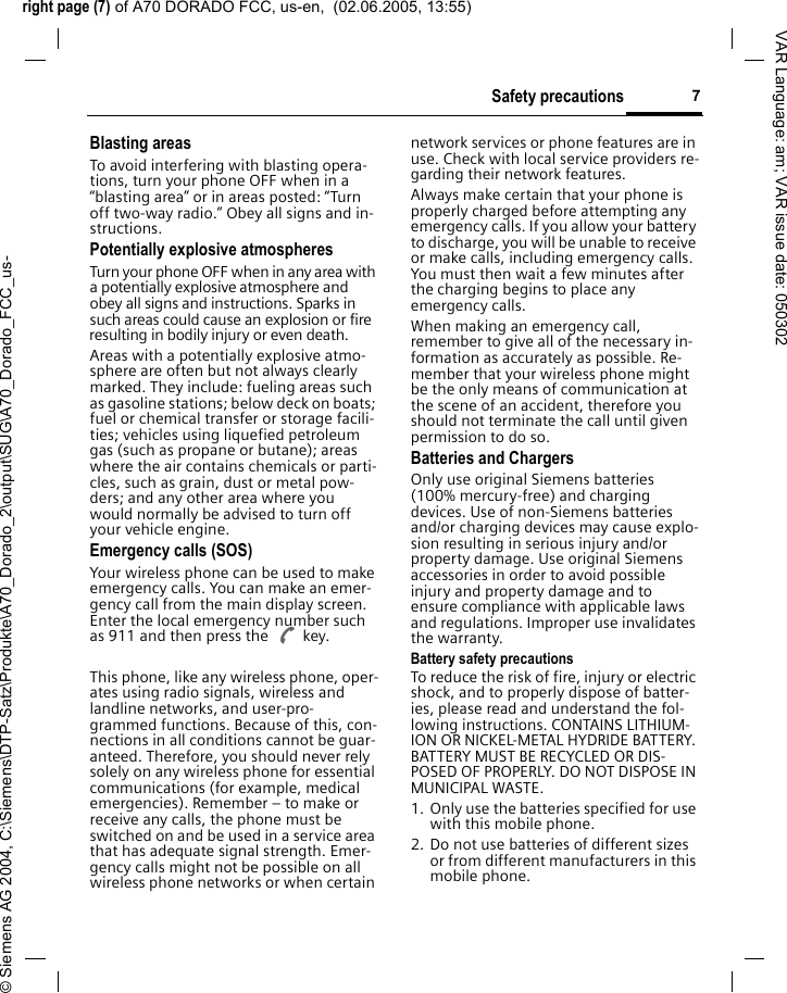 right page (7) of A70 DORADO FCC, us-en,  (02.06.2005, 13:55)&copy; Siemens AG 2004, C:\Siemens\DTP-Satz\Produkte\A70_Dorado_2\output\SUG\A70_Dorado_FCC_us-7Safety precautionsVAR Language: am; VAR issue date: 050302Blasting areasTo avoid interfering with blasting opera-tions, turn your phone OFF when in a &ldquo;blasting area&rdquo; or in areas posted: &ldquo;Turn off two-way radio.&rdquo; Obey all signs and in-structions.Potentially explosive atmospheresTurn your phone OFF when in any area with a potentially explosive atmosphere and obey all signs and instructions. Sparks in such areas could cause an explosion or fire resulting in bodily injury or even death.Areas with a potentially explosive atmo-sphere are often but not always clearly marked. They include: fueling areas such as gasoline stations; below deck on boats; fuel or chemical transfer or storage facili-ties; vehicles using liquefied petroleum gas (such as propane or butane); areas where the air contains chemicals or parti-cles, such as grain, dust or metal pow-ders; and any other area where you would normally be advised to turn off your vehicle engine.Emergency calls (SOS)Your wireless phone can be used to make emergency calls. You can make an emer-gency call from the main display screen. Enter the local emergency number such as 911 and then press the A key.This phone, like any wireless phone, oper-ates using radio signals, wireless and landline networks, and user-pro-grammed functions. Because of this, con-nections in all conditions cannot be guar-anteed. Therefore, you should never rely solely on any wireless phone for essential communications (for example, medical emergencies). Remember &ndash; to make or receive any calls, the phone must be switched on and be used in a service area that has adequate signal strength. Emer-gency calls might not be possible on all wireless phone networks or when certain network services or phone features are in use. Check with local service providers re-garding their network features. Always make certain that your phone is properly charged before attempting any emergency calls. If you allow your battery to discharge, you will be unable to receive or make calls, including emergency calls. You must then wait a few minutes after the charging begins to place any emergency calls.When making an emergency call, remember to give all of the necessary in-formation as accurately as possible. Re-member that your wireless phone might be the only means of communication at the scene of an accident, therefore you should not terminate the call until given permission to do so.Batteries and ChargersOnly use original Siemens batteries (100% mercury-free) and charging devices. Use of non-Siemens batteries and/or charging devices may cause explo-sion resulting in serious injury and/or property damage. Use original Siemens accessories in order to avoid possible injury and property damage and to ensure compliance with applicable laws and regulations. Improper use invalidates the warranty.Battery safety precautionsTo reduce the risk of fire, injury or electric shock, and to properly dispose of batter-ies, please read and understand the fol-lowing instructions. CONTAINS LITHIUM-ION OR NICKEL-METAL HYDRIDE BATTERY. BATTERY MUST BE RECYCLED OR DIS-POSED OF PROPERLY. DO NOT DISPOSE IN MUNICIPAL WASTE.1. Only use the batteries specified for use with this mobile phone.2. Do not use batteries of different sizes or from different manufacturers in this mobile phone.