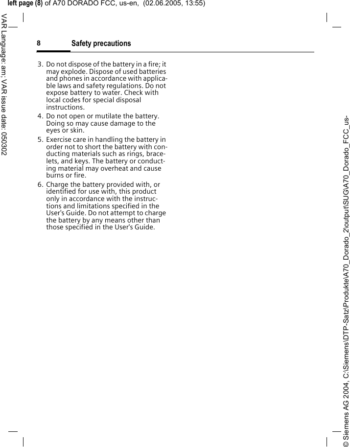 &copy; Siemens AG 2004, C:\Siemens\DTP-Satz\Produkte\A70_Dorado_2\output\SUG\A70_Dorado_FCC_us-left page (8) of A70 DORADO FCC, us-en,  (02.06.2005, 13:55)Safety precautions8VAR Language: am; VAR issue date: 0503023. Do not dispose of the battery in a fire; it may explode. Dispose of used batteries and phones in accordance with applica-ble laws and safety regulations. Do not expose battery to water. Check with local codes for special disposal instructions. 4. Do not open or mutilate the battery. Doing so may cause damage to the eyes or skin.5. Exercise care in handling the battery in order not to short the battery with con-ducting materials such as rings, brace-lets, and keys. The battery or conduct-ing material may overheat and cause burns or fire.6. Charge the battery provided with, or identified for use with, this product only in accordance with the instruc-tions and limitations specified in the User's Guide. Do not attempt to charge the battery by any means other than those specified in the User's Guide.