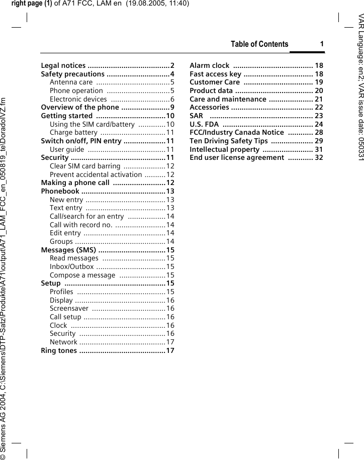 right page (1) of A71 FCC, LAM en  (19.08.2005, 11:40)&copy; Siemens AG 2004, C:\Siemens\DTP-Satz\Produkte\A71\output\A71_LAM_FCC_en_050819_te\DoradoIVZ.fmTable of Contents 1VAR Language: en2; VAR issue date: 050331Legal notices .......................................2Safety precautions ..............................4Antenna care  ...................................5Phone operation  ..............................5Electronic devices  ............................6Overview of the phone .......................9Getting started  .................................10Using the SIM card/battery  .............10Charge battery  ...............................11Switch on/off, PIN entry ....................11User guide  .....................................11Security .............................................11Clear SIM card barring  ....................12Prevent accidental activation ..........12Making a phone call  .........................12Phonebook ........................................13New entry ......................................13Text entry  ......................................13Call/search for an entry  ..................14Call with record no. ........................14Edit entry .......................................14Groups ...........................................14Messages (SMS) ................................15Read messages  ..............................15Inbox/Outbox .................................15Compose a message  ......................15Setup ................................................15Profiles ..........................................15Display ...........................................16Screensaver ...................................16Call setup .......................................16Clock .............................................16Security .........................................16Network .........................................17Ring tones .........................................17Alarm clock  ...................................... 18Fast access key ................................. 18Customer Care  ................................. 19Product data ..................................... 20Care and maintenance ..................... 21Accessories ....................................... 22SAR    ................................................. 23U.S. FDA  ........................................... 24FCC/Industry Canada Notice  ............ 28Ten Driving Safety Tips  .................... 29Intellectual property  ........................ 31End user license agreement  ............ 32Table of Contents