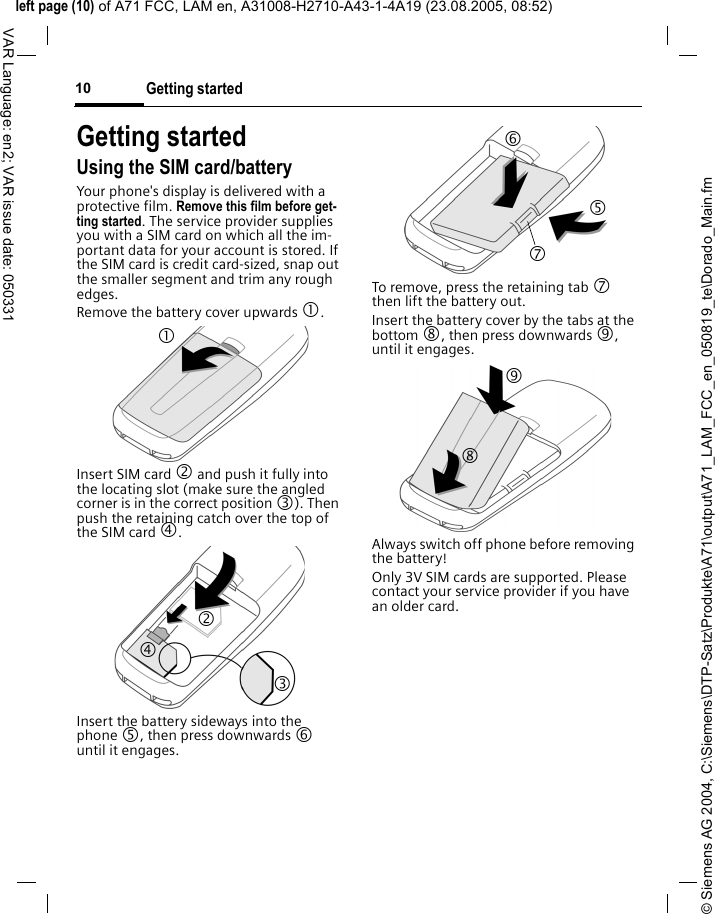 &copy; Siemens AG 2004, C:\Siemens\DTP-Satz\Produkte\A71\output\A71_LAM_FCC_en_050819_te\Dorado_Main.fmleft page (10) of A71 FCC, LAM en, A31008-H2710-A43-1-4A19 (23.08.2005, 08:52)Getting started10VAR Language: en2; VAR issue date: 050331Getting startedUsing the SIM card/batteryYour phone's display is delivered with a protective film. Remove this film before get-ting started. The service provider supplies you with a SIM card on which all the im-portant data for your account is stored. If the SIM card is credit card-sized, snap out the smaller segment and trim any rough edges.Remove the battery cover upwards 1.Insert SIM card 2 and push it fully into the locating slot (make sure the angled corner is in the correct position 3). Then push the retaining catch over the top of the SIM card 4. Insert the battery sideways into the phone 5, then press downwards 6 until it engages. To remove, press the retaining tab 7 then lift the battery out.Insert the battery cover by the tabs at the bottom 8, then press downwards 9, until it engages.Always switch off phone before removing the battery!Only 3V SIM cards are supported. Please contact your service provider if you have an older card.1 24 3 6 7 5 8 9 