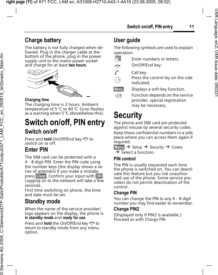 right page (11) of A71 FCC, LAM en, A31008-H2710-A43-1-4A19 (23.08.2005, 08:52)&copy; Siemens AG 2004, C:\Siemens\DTP-Satz\Produkte\A71\output\A71_LAM_FCC_en_050819_te\Dorado_Main.fm11Switch on/off, PIN entryVAR Language: en2; VAR issue date: 050331Charge batteryThe battery is not fully charged when de-livered. Plug in the charger cable at the bottom of the phone, plug in the power supply unit to the mains power socket and charge for at least two hours.Charging timeThe charging time is 2 hours. Ambient temperature of 5 &deg;C to 40 &deg;C  (icon flashes as a warning when 5 &deg;C above/below this). Switch on/off, PIN entrySwitch on/offPress and hold On/Off/End keyBto switch on or off.Enter PINThe SIM card can be protected with a 4 - 8 digit PIN. Enter the PIN code using the number keys (the display shows a se-ries of asterisks) If you make a mistake press &sect;Clear&sect;. Confirm your input with &sect;OK&sect;. Logging on to the network will take a few seconds.First time switching on phone, the time and date must be set.Standby modeWhen the name of the service provider/ logo appears on the display, the phone is in standby mode and ready for use.Press and hold the On/Off/End keyBto return to standby mode from any menu option.User guideThe following symbols are used to explain operation:JEnter numbers or letters.BOn/Off/End key.ACall key.DPress the control ley on the side indicated.&sect;Menu&sect; Displays a soft-key function.LFunction depends on the service provider, special registration may be necessary.SecurityThe phone and SIM card are protected against misuse by several security codes. Keep these confidential numbers in a safe place where you can access them again if required.&sect;Menu&sect; &cent;Setup &cent;Security &cent;Codes &cent;Select a function.PIN controlThe PIN is usually requested each time the phone is switched on. You can deacti-vate this feature but you risk unauthor-ised use of the phone. Some service pro-viders do not permit deactivation of the control.Change PINYou can change the PIN to any 4 - 8 digit number you may find easier to remember.Change PIN2(Displayed only if PIN2 is available.) Proceed as with Change PIN.