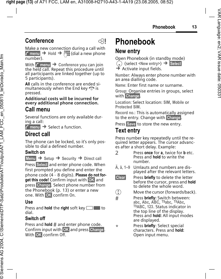 right page (13) of A71 FCC, LAM en, A31008-H2710-A43-1-4A19 (23.08.2005, 08:52)&copy; Siemens AG 2004, C:\Siemens\DTP-Satz\Produkte\A71\output\A71_LAM_FCC_en_050819_te\Dorado_Main.fm13PhonebookVAR Language: en2; VAR issue date: 050331Conference bMake a new connection during a call with y menu&sect; &cent;Hold &cent;J (dial a new phone number). With y menu&sect; &cent;Conference you can join the held call. Repeat this procedure until all participants are linked together (up to 5participants).All calls in the conference are ended si-multaneously when the End keyBis pressed.Additional costs will be incurred for every additional phone connection.Call menuSeveral functions are only available dur-ing a call:y menu&sect; &cent;Select a function. Direct callThe phone can be locked, so it's only pos-sible to dial a defined number.Switch on&sect;Menu&sect; &cent;Setup &cent;Security &cent;Direct callPress &sect;Select&sect; and enter phone code. When first prompted you define and enter the phone code (4 - 8 digits). Please do not for-get this code! Confirm input with &sect;OK&sect; and press &sect;Change&sect;. Select phone number from the Phonebook (p. 13) or enter a new one. With &sect;OK&sect; confirm On.UsePress and hold the right soft key>to dial.Switch offPress and hold  and enter phone code. Confirm input with &sect;OK&sect; and press &sect;Change&sect;. With &sect;OK&sect; confirm Off.PhonebookNew entryOpen Phonebook (in standby mode)F (select <New entry>) &cent;&sect;Select&sect; &cent;Activate input fields.Number: Always enter phone number with an area dialling code.Name: Enter first name or surname.Group: Organise entries in groups, select with &sect;Change&sect;.Location: Select location: SIM, Mobile or Protected SIM.Record no.: This is automatically assigned to the entry. Change with &sect;Change&sect;.Press &sect;Save&sect; to store the new entry.Text entryPress number key repeatedly until the re-quired letter appears. The cursor advanc-es after a short delay. Example:2Press once for a, twice for b etc.Press and hold to write the number.&Auml;, &auml;, 1&ndash;9 Umlauts and numbers are dis-played after the relevant letters.&sect;Clear&sect; Press briefly to delete the letter before the cursor, press and hold to delete the whole word.GMove the cursor (forwards/back).Press briefly: Switch between: abc, Abc, ABC, T9abc, T9Abc, T9ABC, 123. Status indicator in the top line of the display.Press and hold: All input modes are displayed.*Press briefly: Select special characters. Press and hold: Open input menu.