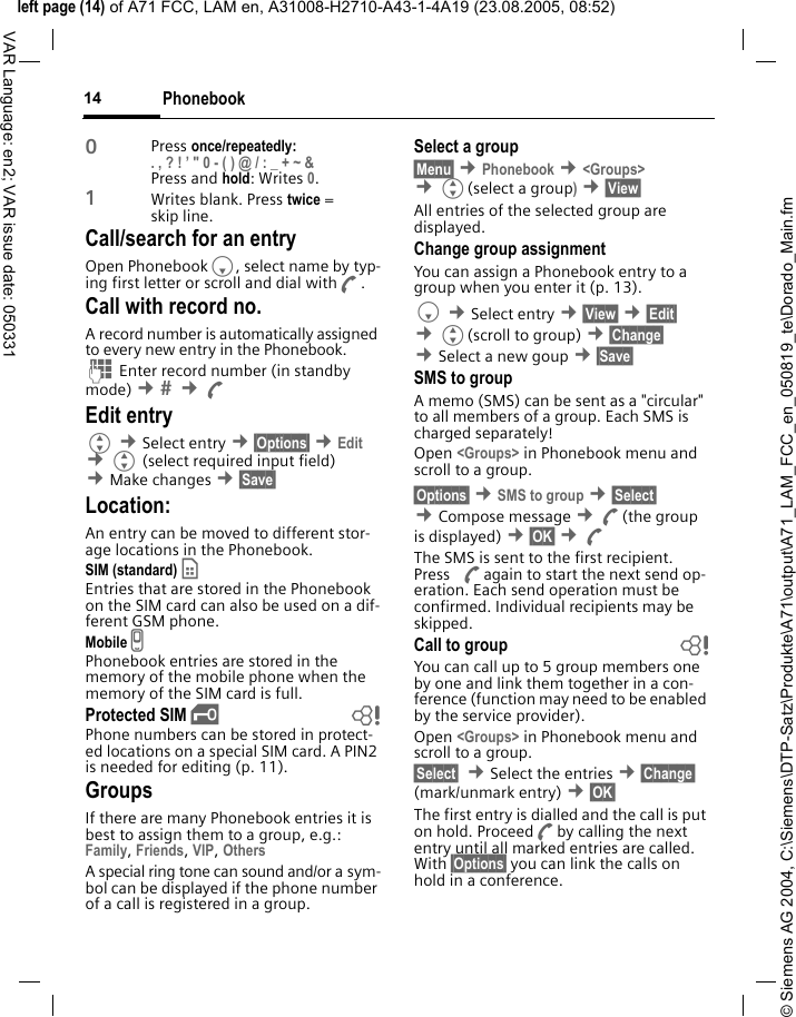 &copy; Siemens AG 2004, C:\Siemens\DTP-Satz\Produkte\A71\output\A71_LAM_FCC_en_050819_te\Dorado_Main.fmleft page (14) of A71 FCC, LAM en, A31008-H2710-A43-1-4A19 (23.08.2005, 08:52)Phonebook14VAR Language: en2; VAR issue date: 0503310Press once/repeatedly:. , ? ! &rsquo; " 0 - ( ) @ / : _ + ~ &amp; Press and hold: Writes 0.1Writes blank. Press twice = skip line.Call/search for an entryOpen PhonebookF, select name by typ-ing first letter or scroll and dial withA.Call with record no.A record number is automatically assigned to every new entry in the Phonebook.J Enter record number (in standby mode) &cent;  &cent;AEdit entryG &cent;Select entry &cent;&sect;Options&sect; &cent;Edit &cent;G (select required input field) &cent;Make changes &cent;&sect;Save&sect; Location:An entry can be moved to different stor-age locations in the Phonebook. SIM (standard) &cent; Entries that are stored in the Phonebook on the SIM card can also be used on a dif-ferent GSM phone.Mobile v Phonebook entries are stored in the memory of the mobile phone when the memory of the SIM card is full.Protected SIM &iexcl; bPhone numbers can be stored in protect-ed locations on a special SIM card. A PIN2 is needed for editing (p. 11).GroupsIf there are many Phonebook entries it is best to assign them to a group, e.g.: Family, Friends, VIP, Others A special ring tone can sound and/or a sym-bol can be displayed if the phone number of a call is registered in a group.Select a group&sect;Menu&sect; &cent;Phonebook &cent;<Groups> &cent;G(select a group) &cent;&sect;View&sect; All entries of the selected group are displayed.Change group assignmentYou can assign a Phonebook entry to a group when you enter it (p. 13). F &cent;Select entry &cent;&sect;View&sect; &cent;&sect;Edit&sect; &cent;G(scroll to group) &cent;&sect;Change&sect;  &cent;Select a new goup &cent;&sect;Save&sect; SMS to groupA memo (SMS) can be sent as a "circular" to all members of a group. Each SMS is charged separately!Open <Groups> in Phonebook menu and scroll to a group.&sect;Options&sect; &cent;SMS to group &cent;&sect;Select&sect; &cent;Compose message &cent;A(the group is displayed) &cent;&sect;OK&sect; &cent;AThe SMS is sent to the first recipient. Press Aagain to start the next send op-eration. Each send operation must be confirmed. Individual recipients may be skipped.Call to group bYou can call up to 5 group members one by one and link them together in a con-ference (function may need to be enabled by the service provider).Open <Groups> in Phonebook menu and scroll to a group.&sect;Select&sect;  &cent;Select the entries &cent;&sect;Change&sect; (mark/unmark entry) &cent;&sect;OK&sect; The first entry is dialled and the call is put on hold. ProceedAby calling the next entry until all marked entries are called. With &sect;Options&sect; you can link the calls on hold in a conference.