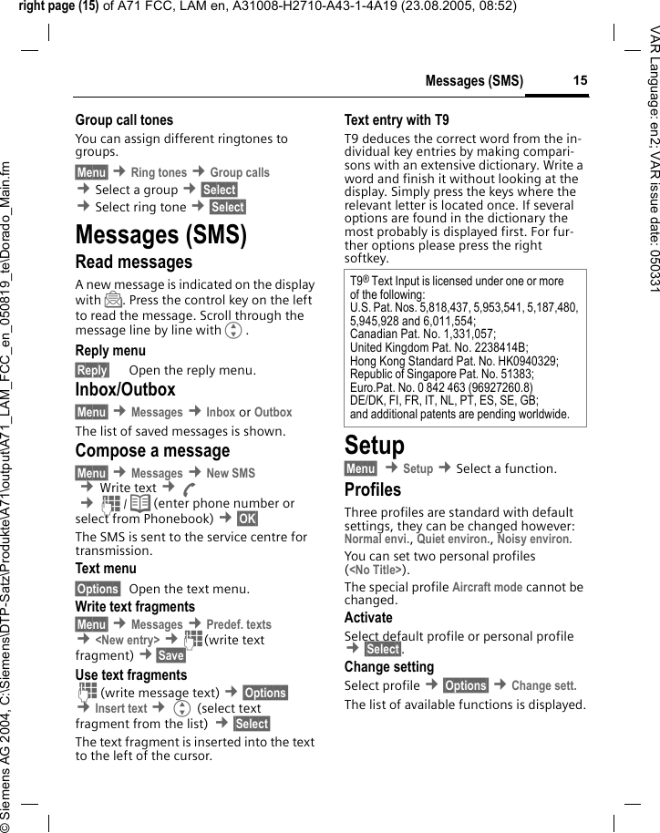 right page (15) of A71 FCC, LAM en, A31008-H2710-A43-1-4A19 (23.08.2005, 08:52)&copy; Siemens AG 2004, C:\Siemens\DTP-Satz\Produkte\A71\output\A71_LAM_FCC_en_050819_te\Dorado_Main.fm15Messages (SMS)VAR Language: en2; VAR issue date: 050331Group call tonesYou can assign different ringtones to groups. &sect;Menu&sect; &cent;Ring tones &cent;Group calls &cent;Select a group &cent;&sect;Select&sect; &cent;Select ring tone &cent;&sect;Select&sect; Messages (SMS)Read messagesA new message is indicated on the display with ]. Press the control key on the left to read the message. Scroll through the message line by line withG.Reply menu &sect;Reply&sect; Open the reply menu.Inbox/Outbox&sect;Menu&sect; &cent;Messages &cent;Inbox or Outbox The list of saved messages is shown.Compose a message&sect;Menu&sect; &cent;Messages &cent;New SMS &cent;Write text &cent;A &cent;J/ Q (enter phone number or select from Phonebook) &cent;&sect;OK&sect; The SMS is sent to the service centre for transmission. Text menu &sect;Options&sect; Open the text menu.Write text fragments&sect;Menu&sect; &cent;Messages &cent;Predef. texts &cent;<New entry> &cent;J(write text fragment) &cent;&sect;Save&sect; Use text fragmentsJ(write message text) &cent;&sect;Options&sect; &cent;Insert text &cent;G (select text fragment from the list) &cent;&sect;Select&sect; The text fragment is inserted into the text to the left of the cursor.Text entry with T9T9 deduces the correct word from the in-dividual key entries by making compari-sons with an extensive dictionary. Write a word and finish it without looking at the display. Simply press the keys where the relevant letter is located once. If several options are found in the dictionary the most probably is displayed first. For fur-ther options please press the right softkey.Setup&sect;Menu&sect;  &cent;Setup &cent;Select a function.ProfilesThree profiles are standard with default settings, they can be changed however: Normal envi., Quiet environ., Noisy environ. You can set two personal profiles (<No Title>).The special profile Aircraft mode cannot be changed.ActivateSelect default profile or personal profile &cent;&sect;Select&sect;.Change settingSelect profile &cent;&sect;Options&sect; &cent;Change sett.The list of available functions is displayed.T9&reg; Text Input is licensed under one or more of the following:U.S. Pat. Nos. 5,818,437, 5,953,541, 5,187,480, 5,945,928 and 6,011,554;Canadian Pat. No. 1,331,057; United Kingdom Pat. No. 2238414B; Hong Kong Standard Pat. No. HK0940329; Republic of Singapore Pat. No. 51383; Euro.Pat. No. 0 842 463 (96927260.8) DE/DK, FI, FR, IT, NL, PT, ES, SE, GB; and additional patents are pending worldwide.