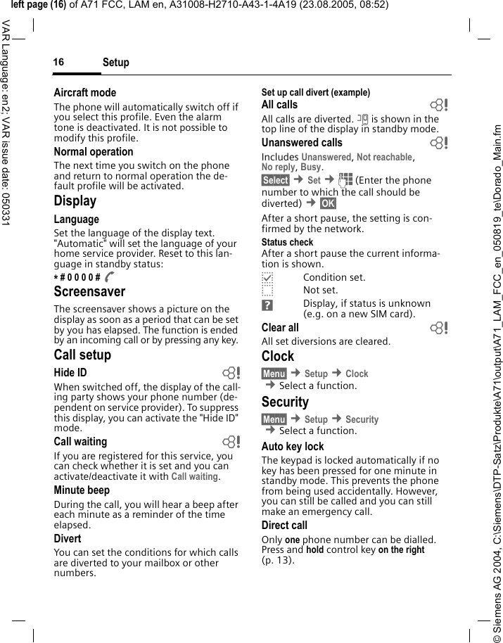 &copy; Siemens AG 2004, C:\Siemens\DTP-Satz\Produkte\A71\output\A71_LAM_FCC_en_050819_te\Dorado_Main.fmleft page (16) of A71 FCC, LAM en, A31008-H2710-A43-1-4A19 (23.08.2005, 08:52)Setup16VAR Language: en2; VAR issue date: 050331Aircraft modeThe phone will automatically switch off if you select this profile. Even the alarm tone is deactivated. It is not possible to modify this profile.Normal operationThe next time you switch on the phone and return to normal operation the de-fault profile will be activated.DisplayLanguageSet the language of the display text. "Automatic" will set the language of your home service provider. Reset to this lan-guage in standby status:* # 0 0 0 0 # A ScreensaverThe screensaver shows a picture on the display as soon as a period that can be set by you has elapsed. The function is ended by an incoming call or by pressing any key. Call setupHide ID  bWhen switched off, the display of the call-ing party shows your phone number (de-pendent on service provider). To suppress this display, you can activate the "Hide ID" mode.Call waiting bIf you are registered for this service, you can check whether it is set and you can activate/deactivate it with Call waiting.Minute beepDuring the call, you will hear a beep after each minute as a reminder of the time elapsed.DivertYou can set the conditions for which calls are diverted to your mailbox or other numbers.Set up call divert (example)All calls bAll calls are diverted. n is shown in the top line of the display in standby mode.Unanswered calls  bIncludes Unanswered, Not reachable,No reply, Busy.&sect;Select&sect; &cent;Set &cent;J (Enter the phone number to which the call should be diverted) &cent;&sect;OK&sect; After a short pause, the setting is con-firmed by the network.Status checkAfter a short pause the current informa-tion is shown.pCondition set.oNot set.Display, if status is unknown (e.g. on a new SIM card). Clear all  bAll set diversions are cleared.Clock&sect;Menu&sect; &cent;Setup &cent;Clock &cent;Select a function.Security&sect;Menu&sect; &cent;Setup &cent;Security  &cent;Select a function.Auto key lockThe keypad is locked automatically if no key has been pressed for one minute in standby mode. This prevents the phone from being used accidentally. However, you can still be called and you can still make an emergency call.Direct callOnly one phone number can be dialled. Press and hold control key on the right (p. 13).