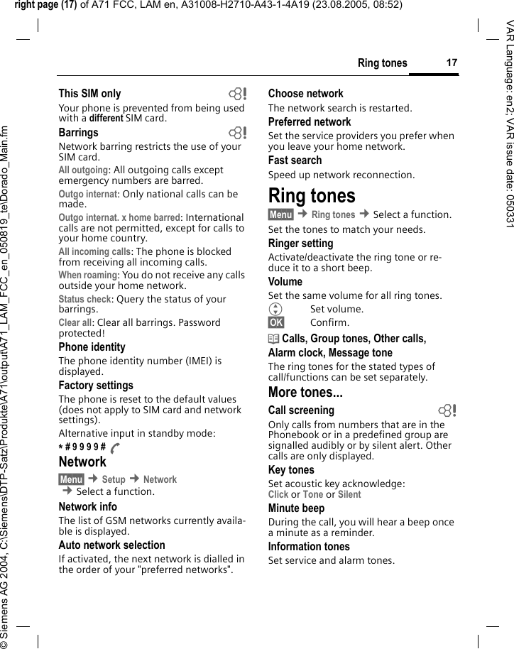 right page (17) of A71 FCC, LAM en, A31008-H2710-A43-1-4A19 (23.08.2005, 08:52)&copy; Siemens AG 2004, C:\Siemens\DTP-Satz\Produkte\A71\output\A71_LAM_FCC_en_050819_te\Dorado_Main.fm17Ring tonesVAR Language: en2; VAR issue date: 050331This SIM only bYour phone is prevented from being used with a different SIM card.Barrings bNetwork barring restricts the use of your SIM card.All outgoing: All outgoing calls except emergency numbers are barred.Outgo internat: Only national calls can be made.Outgo internat. x home barred: International calls are not permitted, except for calls to your home country.All incoming calls: The phone is blocked from receiving all incoming calls.When roaming: You do not receive any calls outside your home network.Status check: Query the status of your barrings.Clear all: Clear all barrings. Password protected!Phone identityThe phone identity number (IMEI) is displayed.Factory settingsThe phone is reset to the default values (does not apply to SIM card and network settings).Alternative input in standby mode:* # 9 9 9 9 # ANetwork&sect;Menu&sect; &cent;Setup &cent;Network  &cent;Select a function.Network infoThe list of GSM networks currently availa-ble is displayed.Auto network selection If activated, the next network is dialled in the order of your "preferred networks".Choose networkThe network search is restarted.Preferred network Set the service providers you prefer when you leave your home network.Fast searchSpeed up network reconnection.Ring tones&sect;Menu&sect; &cent;Ring tones &cent;Select a function.Set the tones to match your needs.Ringer settingActivate/deactivate the ring tone or re-duce it to a short beep.VolumeSet the same volume for all ring tones.GSet volume.&sect;OK&sect; Confirm.d Calls, Group tones, Other calls, Alarm clock, Message toneThe ring tones for the stated types of call/functions can be set separately.More tones...Call screening bOnly calls from numbers that are in the Phonebook or in a predefined group are signalled audibly or by silent alert. Other calls are only displayed. Key tonesSet acoustic key acknowledge:Click or Tone or Silent Minute beepDuring the call, you will hear a beep once a minute as a reminder.Information tones Set service and alarm tones.