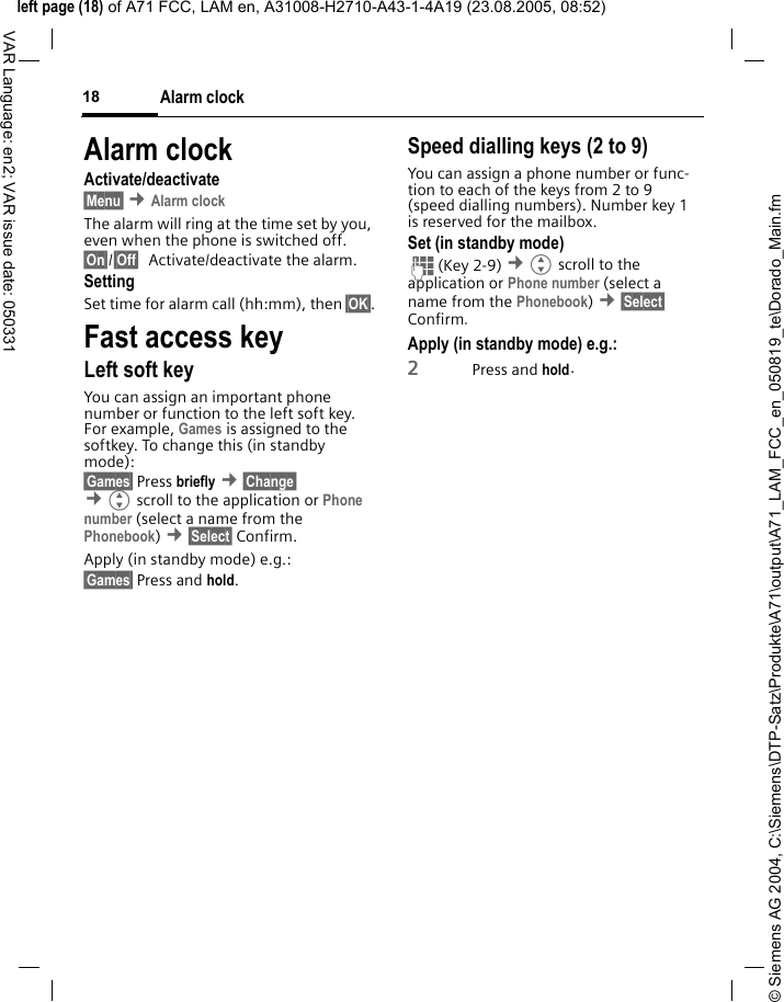 &copy; Siemens AG 2004, C:\Siemens\DTP-Satz\Produkte\A71\output\A71_LAM_FCC_en_050819_te\Dorado_Main.fmleft page (18) of A71 FCC, LAM en, A31008-H2710-A43-1-4A19 (23.08.2005, 08:52)Alarm clock18VAR Language: en2; VAR issue date: 050331Alarm clockActivate/deactivate&sect;Menu&sect; &cent;Alarm clockThe alarm will ring at the time set by you, even when the phone is switched off. &sect;On&sect;/&sect;Off&sect; Activate/deactivate the alarm.SettingSet time for alarm call (hh:mm), then &sect;OK&sect;.Fast access keyLeft soft keyYou can assign an important phone number or function to the left soft key. For example, Games is assigned to the softkey. To change this (in standby mode):&sect;Games&sect; Press briefly &cent;&sect;Change&sect;  &cent;Gscroll to the application or Phone number (select a name from the Phonebook) &cent;&sect;Select&sect; Confirm.Apply (in standby mode) e.g.:&sect;Games&sect; Press and hold.Speed dialling keys (2 to 9)You can assign a phone number or func-tion to each of the keys from 2 to 9 (speed dialling numbers). Number key 1 is reserved for the mailbox. Set (in standby mode)J(Key 2-9) &cent;Gscroll to the application or Phone number (select a name from the Phonebook) &cent;&sect;Select&sect; Confirm. Apply (in standby mode) e.g.:2Press and hold.