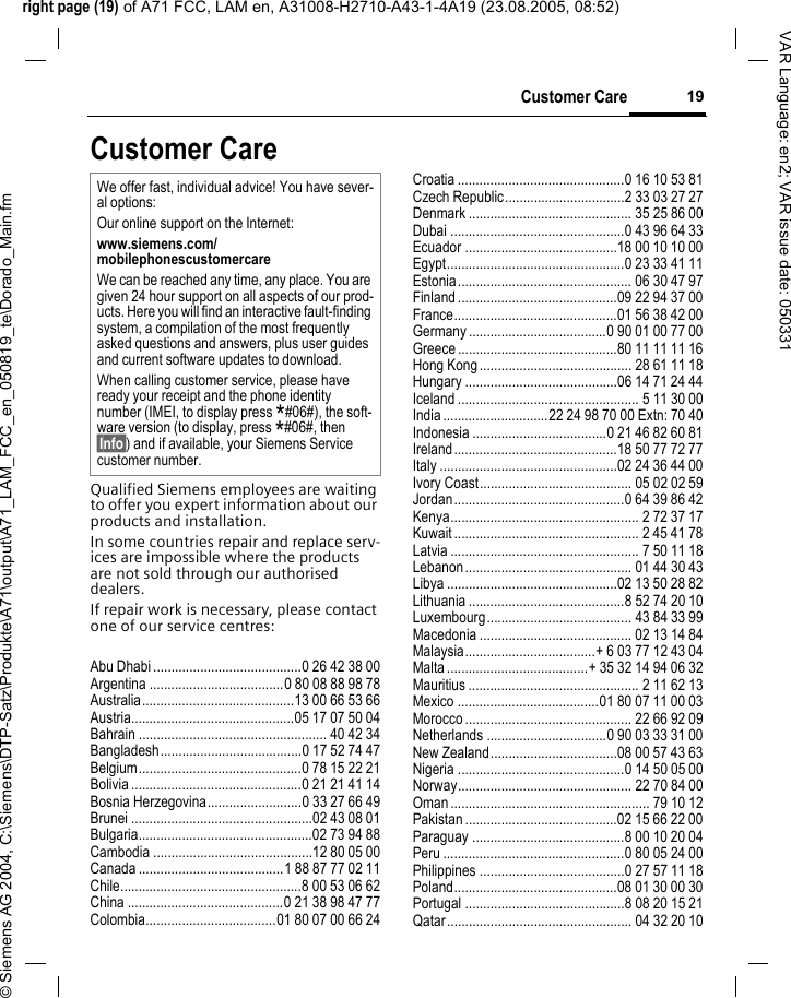 right page (19) of A71 FCC, LAM en, A31008-H2710-A43-1-4A19 (23.08.2005, 08:52)&copy; Siemens AG 2004, C:\Siemens\DTP-Satz\Produkte\A71\output\A71_LAM_FCC_en_050819_te\Dorado_Main.fm19Customer CareVAR Language: en2; VAR issue date: 050331Customer CareQualified Siemens employees are waiting to offer you expert information about our products and installation.In some countries repair and replace serv-ices are impossible where the products are not sold through our authorised dealers.If repair work is necessary, please contact one of our service centres:Abu Dhabi .........................................0 26 42 38 00Argentina .....................................0 80 08 88 98 78Australia..........................................13 00 66 53 66Austria.............................................05 17 07 50 04Bahrain .................................................... 40 42 34Bangladesh.......................................0 17 52 74 47Belgium.............................................0 78 15 22 21Bolivia ...............................................0 21 21 41 14Bosnia Herzegovina..........................0 33 27 66 49Brunei ..................................................02 43 08 01Bulgaria................................................02 73 94 88Cambodia ............................................12 80 05 00Canada ........................................1 88 87 77 02 11Chile..................................................8 00 53 06 62China ...........................................0 21 38 98 47 77Colombia....................................01 80 07 00 66 24Croatia ..............................................0 16 10 53 81Czech Republic.................................2 33 03 27 27Denmark ............................................. 35 25 86 00Dubai ................................................0 43 96 64 33Ecuador ..........................................18 00 10 10 00Egypt.................................................0 23 33 41 11Estonia................................................ 06 30 47 97Finland............................................09 22 94 37 00France.............................................01 56 38 42 00Germany ......................................0 90 01 00 77 00Greece ............................................80 11 11 11 16Hong Kong.......................................... 28 61 11 18Hungary ..........................................06 14 71 24 44Iceland .................................................. 5 11 30 00India.............................22 24 98 70 00 Extn: 70 40Indonesia .....................................0 21 46 82 60 81Ireland.............................................18 50 77 72 77Italy .................................................02 24 36 44 00Ivory Coast.......................................... 05 02 02 59Jordan...............................................0 64 39 86 42Kenya.................................................... 2 72 37 17Kuwait ................................................... 2 45 41 78Latvia .................................................... 7 50 11 18Lebanon.............................................. 01 44 30 43Libya ...............................................02 13 50 28 82Lithuania ...........................................8 52 74 20 10Luxembourg........................................ 43 84 33 99Macedonia .......................................... 02 13 14 84Malaysia....................................+ 6 03 77 12 43 04Malta.......................................+ 35 32 14 94 06 32Mauritius ............................................... 2 11 62 13Mexico .......................................01 80 07 11 00 03Morocco .............................................. 22 66 92 09Netherlands .................................0 90 03 33 31 00New Zealand...................................08 00 57 43 63Nigeria ..............................................0 14 50 05 00Norway................................................ 22 70 84 00Oman ....................................................... 79 10 12Pakistan ..........................................02 15 66 22 00Paraguay ..........................................8 00 10 20 04Peru ..................................................0 80 05 24 00Philippines ........................................0 27 57 11 18Poland.............................................08 01 30 00 30Portugal ............................................8 08 20 15 21Qatar................................................... 04 32 20 10We offer fast, individual advice! You have sever-al options:Our online support on the Internet:www.siemens.com/mobilephonescustomercare We can be reached any time, any place. You are given 24 hour support on all aspects of our prod-ucts. Here you will find an interactive fault-finding system, a compilation of the most frequently asked questions and answers, plus user guides and current software updates to download.When calling customer service, please have ready your receipt and the phone identity number (IMEI, to display press *#06#), the soft-ware version (to display, press *#06#, then &sect;Info&sect;) and if available, your Siemens Service customer number.