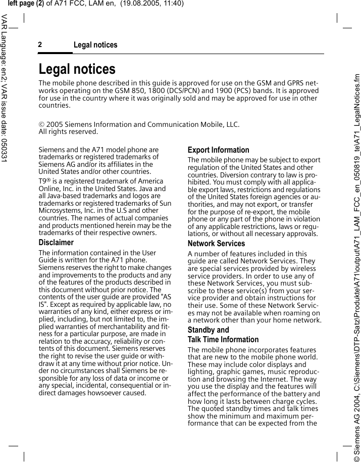 &copy; Siemens AG 2004, C:\Siemens\DTP-Satz\Produkte\A71\output\A71_LAM_FCC_en_050819_te\A71_LegalNotices.fmleft page (2) of A71 FCC, LAM en,  (19.08.2005, 11:40)Legal notices2VAR Language: en2; VAR issue date: 050331Legal noticesThe mobile phone described in this guide is approved for use on the GSM and GPRS net-works operating on the GSM 850, 1800 (DCS/PCN) and 1900 (PCS) bands. It is approved for use in the country where it was originally sold and may be approved for use in other countries.&copy; 2005 Siemens Information and Communication Mobile, LLC. All rights reserved.Siemens and the A71 model phone are trademarks or registered trademarks of Siemens AG and/or its affiliates in the United States and/or other countries.T9&reg; is a registered trademark of America Online, Inc. in the United States. Java and all Java-based trademarks and logos are trademarks or registered trademarks of Sun Microsystems, Inc. in the U.S and other countries. The names of actual companies and products mentioned herein may be the trademarks of their respective owners. DisclaimerThe information contained in the User Guide is written for the A71 phone. Siemens reserves the right to make changes and improvements to the products and any of the features of the products described in this document without prior notice. The contents of the user guide are provided "AS IS". Except as required by applicable law, no warranties of any kind, either express or im-plied, including, but not limited to, the im-plied warranties of merchantability and fit-ness for a particular purpose, are made in relation to the accuracy, reliability or con-tents of this document. Siemens reserves the right to revise the user guide or with-draw it at any time without prior notice. Un-der no circumstances shall Siemens be re-sponsible for any loss of data or income or any special, incidental, consequential or in-direct damages howsoever caused.Export InformationThe mobile phone may be subject to export regulation of the United States and other countries. Diversion contrary to law is pro-hibited. You must comply with all applica-ble export laws, restrictions and regulations of the United States foreign agencies or au-thorities, and may not export, or transfer for the purpose of re-export, the mobile phone or any part of the phone in violation of any applicable restrictions, laws or regu-lations, or without all necessary approvals.Network ServicesA number of features included in this guide are called Network Services. They are special services provided by wireless service providers. In order to use any of these Network Services, you must sub-scribe to these service(s) from your ser-vice provider and obtain instructions for their use. Some of these Network Servic-es may not be available when roaming on a network other than your home network.Standby andTalk Time InformationThe mobile phone incorporates features that are new to the mobile phone world. These may include color displays and lighting, graphic games, music reproduc-tion and browsing the Internet. The way you use the display and the features will affect the performance of the battery and how long it lasts between charge cycles. The quoted standby times and talk times show the minimum and maximum per-formance that can be expected from the 