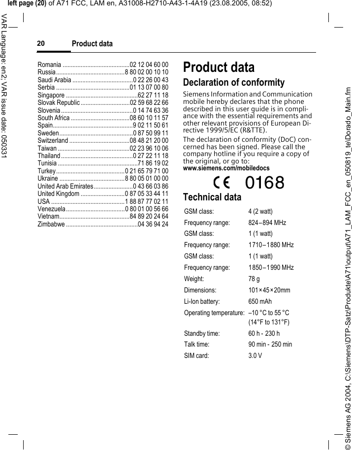 &copy; Siemens AG 2004, C:\Siemens\DTP-Satz\Produkte\A71\output\A71_LAM_FCC_en_050819_te\Dorado_Main.fmleft page (20) of A71 FCC, LAM en, A31008-H2710-A43-1-4A19 (23.08.2005, 08:52)Product data20VAR Language: en2; VAR issue date: 050331Romania .........................................02 12 04 60 00Russia..........................................8 80 02 00 10 10Saudi Arabia .....................................0 22 26 00 43Serbia .............................................01 13 07 00 80Singapore ............................................62 27 11 18Slovak Republic ..............................02 59 68 22 66Slovenia............................................0 14 74 63 36South Africa ....................................08 60 10 11 57Spain.................................................9 02 11 50 61Sweden.............................................0 87 50 99 11Switzerland .....................................08 48 21 20 00Taiwan ............................................02 23 96 10 06Thailand............................................0 27 22 11 18Tunisia .................................................71 86 19 02Turkey..........................................0 21 65 79 71 00Ukraine ........................................8 80 05 01 00 00United Arab Emirates........................0 43 66 03 86United Kingdom ...........................0 87 05 33 44 11USA .............................................1 88 87 77 02 11Venezuela....................................0 80 01 00 56 66Vietnam...........................................84 89 20 24 64Zimbabwe ............................................04 36 94 24Product dataDeclaration of conformitySiemens Information and Communication mobile hereby declares that the phone described in this user guide is in compli-ance with the essential requirements and other relevant provisions of European Di-rective 1999/5/EC (R&amp;TTE).The declaration of conformity (DoC) con-cerned has been signed. Please call the company hotline if you require a copy of the original, or go to: www.siemens.com/mobiledocsTechnical dataGSM class: 4 (2 watt)Frequency range: 824&ndash;894 MHzGSM class: 1 (1 watt)Frequency range: 1710&ndash;1880 MHzGSM class: 1 (1 watt)Frequency range: 1850&ndash;1990 MHzWeight: 78 gDimensions: 101&times;45&times;20mmLi-Ion battery: 650 mAhOperating temperature: &ndash;10 &deg;C to 55 &deg;C(14&deg;F to 131&deg;F)Standby time: 60 h -  230 hTalk time: 90 min - 250 minSIM card: 3.0 V