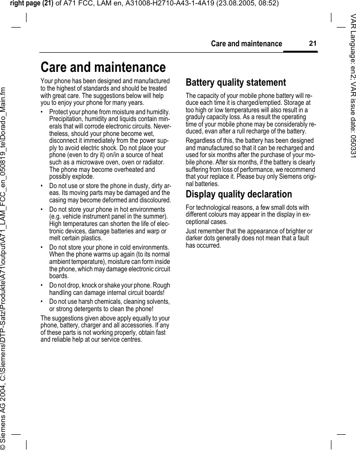 right page (21) of A71 FCC, LAM en, A31008-H2710-A43-1-4A19 (23.08.2005, 08:52)&copy; Siemens AG 2004, C:\Siemens\DTP-Satz\Produkte\A71\output\A71_LAM_FCC_en_050819_te\Dorado_Main.fm21Care and maintenanceVAR Language: en2; VAR issue date: 050331Care and maintenanceYour phone has been designed and manufactured to the highest of standards and should be treated with great care. The suggestions below will help you to enjoy your phone for many years.&bull; Protect your phone from moisture and humidity. Precipitation, humidity and liquids contain min-erals that will corrode electronic circuits. Never-theless, should your phone become wet, disconnect it immediately from the power sup-ply to avoid electric shock. Do not place your phone (even to dry it) on/in a source of heat such as a microwave oven, oven or radiator. The phone may become overheated and possibly explode.&bull; Do not use or store the phone in dusty, dirty ar-eas. Its moving parts may be damaged and the casing may become deformed and discoloured.&bull; Do not store your phone in hot environments (e.g. vehicle instrument panel in the summer).  High temperatures can shorten the life of elec-tronic devices, damage batteries and warp or melt certain plastics. &bull; Do not store your phone in cold environments. When the phone warms up again (to its normal ambient temperature), moisture can form inside the phone, which may damage electronic circuit boards. &bull; Do not drop, knock or shake your phone. Rough handling can damage internal circuit boards!&bull; Do not use harsh chemicals, cleaning solvents, or strong detergents to clean the phone!The suggestions given above apply equally to your phone, battery, charger and all accessories. If any of these parts is not working properly, obtain fast and reliable help at our service centres.Battery quality statementThe capacity of your mobile phone battery will re-duce each time it is charged/emptied. Storage at too high or low temperatures will also result in a graduly capacity loss. As a result the operating time of your mobile phone may be considerably re-duced, evan after a rull recharge of the battery.Regardless of this, the battery has been designed and manufactured so that it can be recharged and used for six months after the purchase of your mo-bile phone. After six months, if the battery is clearly suffering from loss of performance, we recommend that your replace it. Please buy only Siemens origi-nal batteries.Display quality declarationFor technological reasons, a few small dots with different colours may appear in the display in ex-ceptional cases.Just remember that the appearance of brighter or darker dots generally does not mean that a fault has occurred.