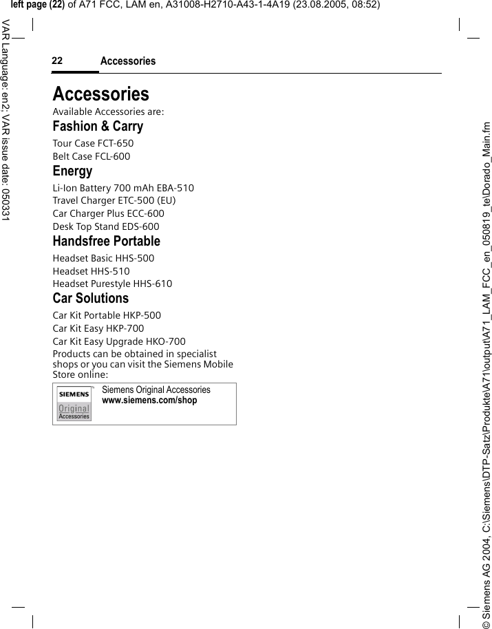 &copy; Siemens AG 2004, C:\Siemens\DTP-Satz\Produkte\A71\output\A71_LAM_FCC_en_050819_te\Dorado_Main.fmleft page (22) of A71 FCC, LAM en, A31008-H2710-A43-1-4A19 (23.08.2005, 08:52)Accessories22VAR Language: en2; VAR issue date: 050331AccessoriesAvailable Accessories are:Fashion &amp; CarryTour Case FCT-650Belt Case FCL-600EnergyLi-Ion Battery 700 mAh EBA-510Travel Charger ETC-500 (EU)Car Charger Plus ECC-600Desk Top Stand EDS-600Handsfree PortableHeadset Basic HHS-500Headset HHS-510Headset Purestyle HHS-610Car SolutionsCar Kit Portable HKP-500Car Kit Easy HKP-700Car Kit Easy Upgrade HKO-700Products can be obtained in specialist shops or you can visit the Siemens Mobile Store online: Siemens Original Accessorieswww.siemens.com/shop