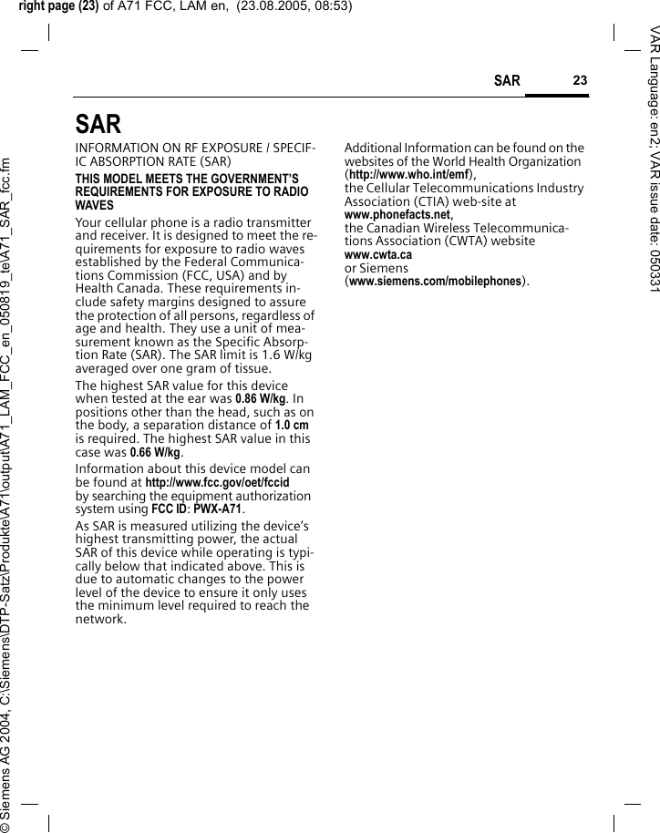 right page (23) of A71 FCC, LAM en,  (23.08.2005, 08:53)&copy; Siemens AG 2004, C:\Siemens\DTP-Satz\Produkte\A71\output\A71_LAM_FCC_en_050819_te\A71_SAR_fcc.fm23SAR VAR Language: en2; VAR issue date: 050331SAR  INFORMATION ON RF EXPOSURE / SPECIF-IC ABSORPTION RATE (SAR)THIS MODEL MEETS THE GOVERNMENT&rsquo;S REQUIREMENTS FOR EXPOSURE TO RADIO WAVESYour cellular phone is a radio transmitter and receiver. It is designed to meet the re-quirements for exposure to radio waves established by the Federal Communica-tions Commission (FCC, USA) and by Health Canada. These requirements in-clude safety margins designed to assure the protection of all persons, regardless of age and health. They use a unit of mea-surement known as the Specific Absorp-tion Rate (SAR). The SAR limit is 1.6 W/kg averaged over one gram of tissue. The highest SAR value for this device when tested at the ear was 0.86 W/kg. In positions other than the head, such as on the body, a separation distance of 1.0 cm is required. The highest SAR value in this case was 0.66 W/kg.Information about this device model can be found at http://www.fcc.gov/oet/fccid by searching the equipment authorization system using FCC ID: PWX-A71.As SAR is measured utilizing the device&rsquo;s highest transmitting power, the actual SAR of this device while operating is typi-cally below that indicated above. This is due to automatic changes to the power level of the device to ensure it only uses the minimum level required to reach the network. Additional Information can be found on the websites of the World Health Organization (http://www.who.int/emf), the Cellular Telecommunications Industry Association (CTIA) web-site at www.phonefacts.net, the Canadian Wireless Telecommunica-tions Association (CWTA) website www.cwta.ca or Siemens (www.siemens.com/mobilephones).
