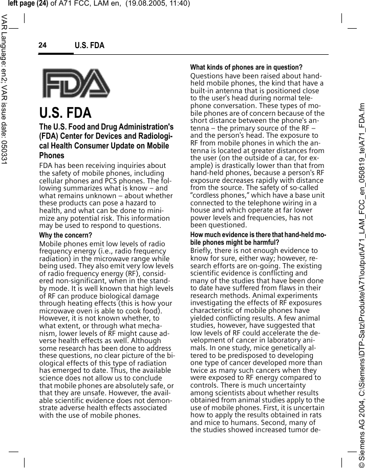 &copy; Siemens AG 2004, C:\Siemens\DTP-Satz\Produkte\A71\output\A71_LAM_FCC_en_050819_te\A71_FDA.fmleft page (24) of A71 FCC, LAM en,  (19.08.2005, 11:40)U.S. FDA24VAR Language: en2; VAR issue date: 050331U.S. FDAThe U.S. Food and Drug Administration's (FDA) Center for Devices and Radiologi-cal Health Consumer Update on Mobile PhonesFDA has been receiving inquiries about the safety of mobile phones, including cellular phones and PCS phones. The fol-lowing summarizes what is know &ndash; and what remains unknown &ndash; about whether these products can pose a hazard to health, and what can be done to mini-mize any potential risk. This information may be used to respond to questions.Why the concern?Mobile phones emit low levels of radio frequency energy (i.e., radio frequency radiation) in the microwave range while being used. They also emit very low levels of radio frequency energy (RF), consid-ered non-significant, when in the stand-by mode. It is well known that high levels of RF can produce biological damage through heating effects (this is how your microwave oven is able to cook food). However, it is not known whether, to what extent, or through what mecha-nism, lower levels of RF might cause ad-verse health effects as well. Although some research has been done to address these questions, no clear picture of the bi-ological effects of this type of radiation has emerged to date. Thus, the available science does not allow us to conclude that mobile phones are absolutely safe, or that they are unsafe. However, the avail-able scientific evidence does not demon-strate adverse health effects associated with the use of mobile phones.What kinds of phones are in question?Questions have been raised about hand-held mobile phones, the kind that have a built-in antenna that is positioned close to the user's head during normal tele-phone conversation. These types of mo-bile phones are of concern because of the short distance between the phone's an-tenna &ndash; the primary source of the RF &ndash; and the person's head. The exposure to RF from mobile phones in which the an-tenna is located at greater distances from the user (on the outside of a car, for ex-ample) is drastically lower than that from hand-held phones, because a person's RF exposure decreases rapidly with distance from the source. The safety of so-called &ldquo;cordless phones,&rdquo; which have a base unit connected to the telephone wiring in a house and which operate at far lower power levels and frequencies, has not been questioned.How much evidence is there that hand-held mo-bile phones might be harmful?Briefly, there is not enough evidence to know for sure, either way; however, re-search efforts are on-going. The existing scientific evidence is conflicting and many of the studies that have been done to date have suffered from flaws in their research methods. Animal experiments investigating the effects of RF exposures characteristic of mobile phones have yielded conflicting results. A few animal studies, however, have suggested that low levels of RF could accelerate the de-velopment of cancer in laboratory ani-mals. In one study, mice genetically al-tered to be predisposed to developing one type of cancer developed more than twice as many such cancers when they were exposed to RF energy compared to controls. There is much uncertainty among scientists about whether results obtained from animal studies apply to the use of mobile phones. First, it is uncertain how to apply the results obtained in rats and mice to humans. Second, many of the studies showed increased tumor de-