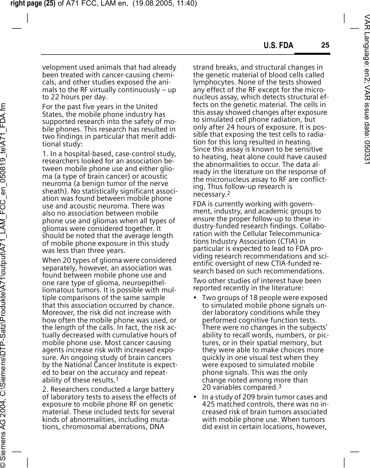 right page (25) of A71 FCC, LAM en,  (19.08.2005, 11:40)&copy; Siemens AG 2004, C:\Siemens\DTP-Satz\Produkte\A71\output\A71_LAM_FCC_en_050819_te\A71_FDA.fm25U.S. FDAVAR Language: en2; VAR issue date: 050331velopment used animals that had already been treated with cancer-causing chemi-cals, and other studies exposed the ani-mals to the RF virtually continuously &ndash; up to 22 hours per day.For the past five years in the United States, the mobile phone industry has supported research into the safety of mo-bile phones. This research has resulted in two findings in particular that merit addi-tional study:1. In a hospital-based, case-control study, researchers looked for an association be-tween mobile phone use and either glio-ma (a type of brain cancer) or acoustic neuroma (a benign tumor of the nerve sheath). No statistically significant associ-ation was found between mobile phone use and acoustic neuroma. There was also no association between mobile phone use and gliomas when all types of gliomas were considered together. It should be noted that the average length of mobile phone exposure in this study was less than three years.When 20 types of glioma were considered separately, however, an association was found between mobile phone use and one rare type of glioma, neuroepithel-liomatous tumors. It is possible with mul-tiple comparisons of the same sample that this association occurred by chance. Moreover, the risk did not increase with how often the mobile phone was used, or the length of the calls. In fact, the risk ac-tually decreased with cumulative hours of mobile phone use. Most cancer causing agents increase risk with increased expo-sure. An ongoing study of brain cancers by the National Cancer Institute is expect-ed to bear on the accuracy and repeat-ability of these results.12. Researchers conducted a large battery of laboratory tests to assess the effects of exposure to mobile phone RF on genetic material. These included tests for several kinds of abnormalities, including muta-tions, chromosomal aberrations, DNA strand breaks, and structural changes in the genetic material of blood cells called lymphocytes. None of the tests showed any effect of the RF except for the micro-nucleus assay, which detects structural ef-fects on the genetic material. The cells in this assay showed changes after exposure to simulated cell phone radiation, but only after 24 hours of exposure. It is pos-sible that exposing the test cells to radia-tion for this long resulted in heating. Since this assay is known to be sensitive to heating, heat alone could have caused the abnormalities to occur. The data al-ready in the literature on the response of the micronucleus assay to RF are conflict-ing. Thus follow-up research is necessary.2FDA is currently working with govern-ment, industry, and academic groups to ensure the proper follow-up to these in-dustry-funded research findings. Collabo-ration with the Cellular Telecommunica-tions Industry Association (CTIA) in particular is expected to lead to FDA pro-viding research recommendations and sci-entific oversight of new CTIA-funded re-search based on such recommendations.Two other studies of interest have been reported recently in the literature:&bull; Two groups of 18 people were exposed to simulated mobile phone signals un-der laboratory conditions while they performed cognitive function tests. There were no changes in the subjects' ability to recall words, numbers, or pic-tures, or in their spatial memory, but they were able to make choices more quickly in one visual test when they were exposed to simulated mobile phone signals. This was the only change noted among more than 20 variables compared.3&bull; In a study of 209 brain tumor cases and 425 matched controls, there was no in-creased risk of brain tumors associated with mobile phone use. When tumors did exist in certain locations, however, 