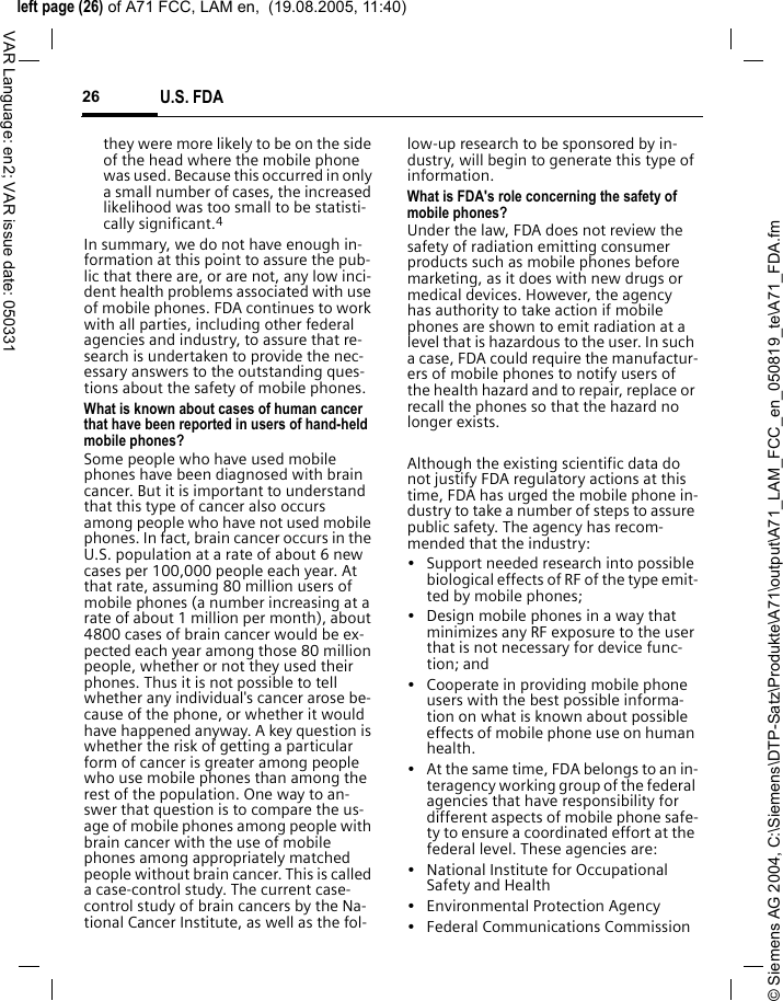 &copy; Siemens AG 2004, C:\Siemens\DTP-Satz\Produkte\A71\output\A71_LAM_FCC_en_050819_te\A71_FDA.fmleft page (26) of A71 FCC, LAM en,  (19.08.2005, 11:40)U.S. FDA26VAR Language: en2; VAR issue date: 050331they were more likely to be on the side of the head where the mobile phone was used. Because this occurred in only a small number of cases, the increased likelihood was too small to be statisti-cally significant.4In summary, we do not have enough in-formation at this point to assure the pub-lic that there are, or are not, any low inci-dent health problems associated with use of mobile phones. FDA continues to work with all parties, including other federal agencies and industry, to assure that re-search is undertaken to provide the nec-essary answers to the outstanding ques-tions about the safety of mobile phones.What is known about cases of human cancer that have been reported in users of hand-held mobile phones?Some people who have used mobile phones have been diagnosed with brain cancer. But it is important to understand that this type of cancer also occurs among people who have not used mobile phones. In fact, brain cancer occurs in the U.S. population at a rate of about 6 new cases per 100,000 people each year. At that rate, assuming 80 million users of mobile phones (a number increasing at a rate of about 1 million per month), about 4800 cases of brain cancer would be ex-pected each year among those 80 million people, whether or not they used their phones. Thus it is not possible to tell whether any individual's cancer arose be-cause of the phone, or whether it would have happened anyway. A key question is whether the risk of getting a particular form of cancer is greater among people who use mobile phones than among the rest of the population. One way to an-swer that question is to compare the us-age of mobile phones among people with brain cancer with the use of mobile phones among appropriately matched people without brain cancer. This is called a case-control study. The current case-control study of brain cancers by the Na-tional Cancer Institute, as well as the fol-low-up research to be sponsored by in-dustry, will begin to generate this type of information.What is FDA's role concerning the safety of mobile phones?Under the law, FDA does not review the safety of radiation emitting consumer products such as mobile phones before marketing, as it does with new drugs or medical devices. However, the agency has authority to take action if mobile phones are shown to emit radiation at a level that is hazardous to the user. In such a case, FDA could require the manufactur-ers of mobile phones to notify users of the health hazard and to repair, replace or recall the phones so that the hazard no longer exists. Although the existing scientific data do not justify FDA regulatory actions at this time, FDA has urged the mobile phone in-dustry to take a number of steps to assure public safety. The agency has recom-mended that the industry:&bull; Support needed research into possible biological effects of RF of the type emit-ted by mobile phones;&bull; Design mobile phones in a way that minimizes any RF exposure to the user that is not necessary for device func-tion; and&bull; Cooperate in providing mobile phone users with the best possible informa-tion on what is known about possible effects of mobile phone use on human health.&bull; At the same time, FDA belongs to an in-teragency working group of the federal agencies that have responsibility for different aspects of mobile phone safe-ty to ensure a coordinated effort at the federal level. These agencies are:&bull; National Institute for Occupational Safety and Health&bull; Environmental Protection Agency&bull; Federal Communications Commission