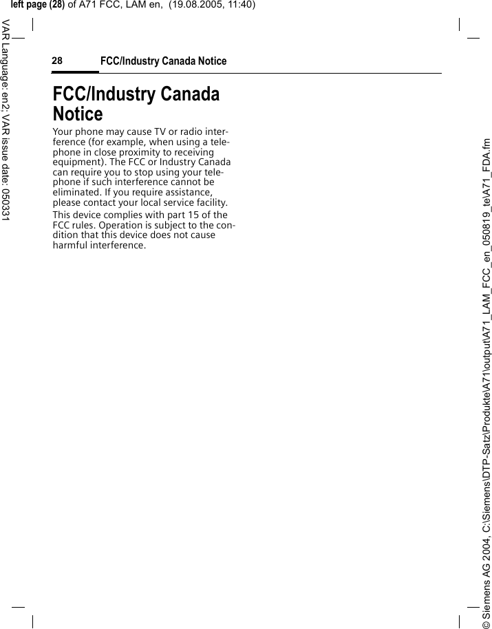 &copy; Siemens AG 2004, C:\Siemens\DTP-Satz\Produkte\A71\output\A71_LAM_FCC_en_050819_te\A71_FDA.fmleft page (28) of A71 FCC, LAM en,  (19.08.2005, 11:40)FCC/Industry Canada Notice28VAR Language: en2; VAR issue date: 050331FCC/Industry Canada NoticeYour phone may cause TV or radio inter-ference (for example, when using a tele-phone in close proximity to receiving equipment). The FCC or Industry Canada can require you to stop using your tele-phone if such interference cannot be eliminated. If you require assistance, please contact your local service facility.This device complies with part 15 of the FCC rules. Operation is subject to the con-dition that this device does not cause harmful interference.