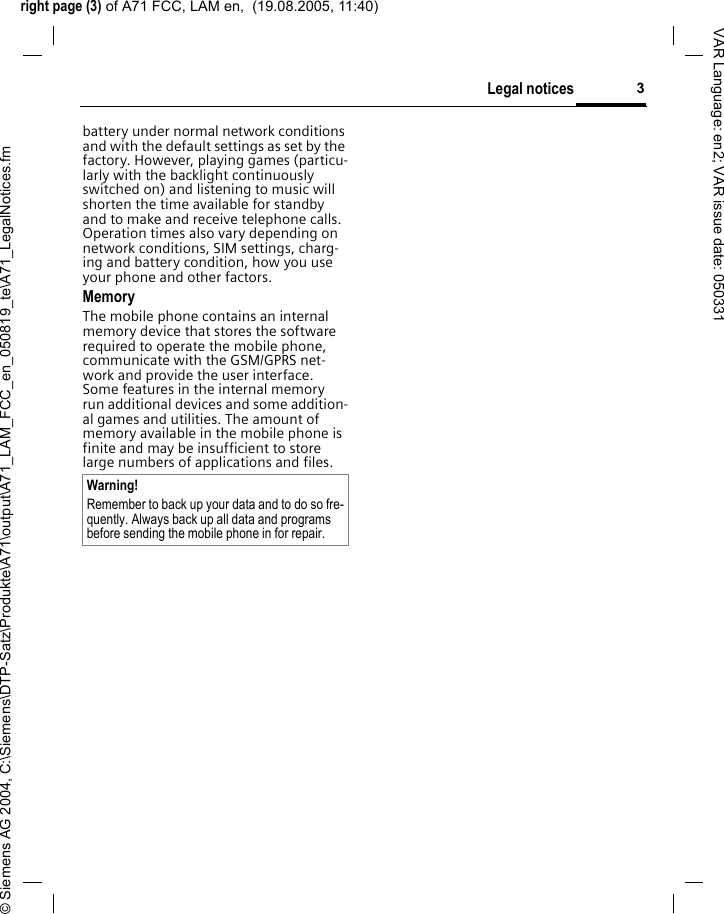 right page (3) of A71 FCC, LAM en,  (19.08.2005, 11:40)&copy; Siemens AG 2004, C:\Siemens\DTP-Satz\Produkte\A71\output\A71_LAM_FCC_en_050819_te\A71_LegalNotices.fm3Legal noticesVAR Language: en2; VAR issue date: 050331battery under normal network conditions and with the default settings as set by the factory. However, playing games (particu-larly with the backlight continuously switched on) and listening to music will shorten the time available for standby and to make and receive telephone calls. Operation times also vary depending on network conditions, SIM settings, charg-ing and battery condition, how you use your phone and other factors. MemoryThe mobile phone contains an internal memory device that stores the software required to operate the mobile phone, communicate with the GSM/GPRS net-work and provide the user interface. Some features in the internal memory run additional devices and some addition-al games and utilities. The amount of memory available in the mobile phone is finite and may be insufficient to store large numbers of applications and files. Warning!Remember to back up your data and to do so fre-quently. Always back up all data and programs before sending the mobile phone in for repair.