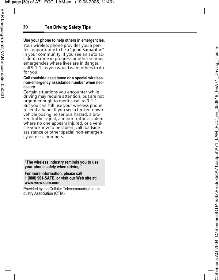 &copy; Siemens AG 2004, C:\Siemens\DTP-Satz\Produkte\A71\output\A71_LAM_FCC_en_050819_te\A71_Driving_Tips.fmleft page (30) of A71 FCC, LAM en,  (19.08.2005, 11:40)Ten Driving Safety Tips30VAR Language: en2; VAR issue date: 050331Use your phone to help others in emergencies.Your wireless phone provides you a per-fect opportunity to be a &ldquo;good Samaritan&rdquo; in your community. If you see an auto ac-cident, crime in progress or other serious emergencies where lives are in danger, call 9-1-1, as you would want others to do for you.Call roadside assistance or a special wireless non-emergency assistance number when nec-essary.Certain situations you encounter while driving may require attention, but are not urgent enough to merit a call to 9-1-1. But you can still use your wireless phone to lend a hand. If you see a broken-down vehicle posing no serious hazard, a bro-ken traffic signal, a minor traffic accident where no one appears injured, or a vehi-cle you know to be stolen, call roadside assistance or other special non-emergen-cy wireless numbers.Provided by the Cellular Telecommunications In-dustry Association (CTIA)&ldquo;The wireless industry reminds you to use your phone safely when driving.&rdquo;For more information, please call 1 (888) 901-SAFE, or visit our Web site at: www.wow-com.com