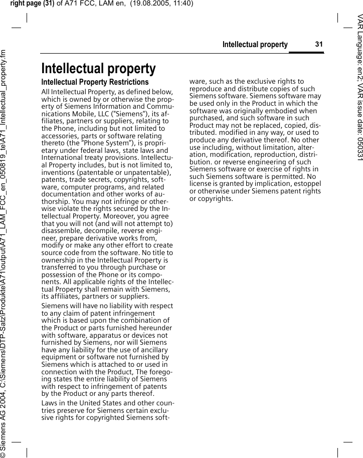 right page (31) of A71 FCC, LAM en,  (19.08.2005, 11:40)&copy; Siemens AG 2004, C:\Siemens\DTP-Satz\Produkte\A71\output\A71_LAM_FCC_en_050819_te\A71_Intellectual_property.fm31Intellectual propertyVAR Language: en2; VAR issue date: 050331Intellectual propertyIntellectual Property RestrictionsAll Intellectual Property, as defined below, which is owned by or otherwise the prop-erty of Siemens Information and Commu-nications Mobile, LLC ("Siemens"), its af-filiates, partners or suppliers, relating to the Phone, including but not limited to accessories, parts or software relating thereto (the &ldquo;Phone System&rdquo;), is propri-etary under federal laws, state laws and International treaty provisions. Intellectu-al Property includes, but is not limited to, inventions (patentable or unpatentable), patents, trade secrets, copyrights, soft-ware, computer programs, and related documentation and other works of au-thorship. You may not infringe or other-wise violate the rights secured by the In-tellectual Property. Moreover, you agree that you will not (and will not attempt to) disassemble, decompile, reverse engi-neer, prepare derivative works from, modify or make any other effort to create source code from the software. No title to ownership in the Intellectual Property is transferred to you through purchase or possession of the Phone or its compo-nents. All applicable rights of the Intellec-tual Property shall remain with Siemens, its affiliates, partners or suppliers.Siemens will have no liability with respect to any claim of patent infringement which is based upon the combination of the Product or parts furnished hereunder with software, apparatus or devices not furnished by Siemens, nor will Siemens have any liability for the use of ancillary equipment or software not furnished by Siemens which is attached to or used in connection with the Product, The forego-ing states the entire liability of Siemens with respect to infringement of patents by the Product or any parts thereof.Laws in the United States and other coun-tries preserve for Siemens certain exclu-sive rights for copyrighted Siemens soft-ware, such as the exclusive rights to reproduce and distribute copies of such Siemens software. Siemens software may be used only in the Product in which the software was originally embodied when purchased, and such software in such Product may not be replaced, copied, dis-tributed. modified in any way, or used to produce any derivative thereof. No other use including, without limitation, alter-ation, modification, reproduction, distri-bution. or reverse engineering of such Siemens software or exercise of rights in such Siemens software is permitted. No license is granted by implication, estoppel or otherwise under Siemens patent rights or copyrights.