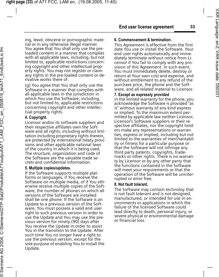 right page (33) of A71 FCC, LAM en,  (19.08.2005, 11:40)&copy; Siemens AG 2004, C:\Siemens\DTP-Satz\Produkte\A71\output\A71_LAM_FCC_en_050819_te\A71_EndUserLic.fm33End user license agreementVAR Language: en2; VAR issue date: 050331ing, lewd, obscene or pornographic mate-rial or in any otherwise illegal manner. You agree that You shall only use the pre-loaded content in a manner that complies with all applicable laws, including, but not limited to, applicable restrictions concern-ing copyright and other intellectual prop-erty rights. You may not register or claim any rights in the pre-loaded content or de-rivative works there of.(g) You agree that You shall only use the Software in a manner that complies with all applicable laws in the jurisdiction in which You use the Software, including, but not limited to, applicable restrictions concerning copyright and other intellec-tual property rights.4. Copyright.Licensor and/or its software suppliers and their respective affiliates own the Soft-ware and all rights, including without limi-tation including proprietary rights therein, are protected by international treaty provi-sions and other applicable national laws of the country in which it is being used. The structure, organization and code of the Software are the valuable trade se-crets and confidential information.5. Multiple copies/updates.If the Software supports multiple plat-forms or languages, if You receive the Software on multiple media, of if You oth-erwise receive multiple copies of the Soft-ware, the number of phones on which all versions of the Software are installed shall be one phone. If the Software is an Update to a previous version of the Soft-ware, You must possess a valid end user right to such previous version in order to use the Update and You may use the pre-vious version for ninety (90) days after You receive the Update in order to assist You in the transition to the Update. After such time You no longer have a right to use the previous version, except for the sole purpose of enabling You to install the Update.6. Commencement &amp; termination.This Agreement is effective from the first date You use or install the Software. Your end user rights automatically and imme-diately terminate without notice from Li-censor if You fail to comply with any pro-vision of this Agreement. In such event, You must immediately delete, destroy or return at Your own cost and expense, and without entitlement to any refund of the purchase price, the phone and the Soft-ware, and all related material to Licensor.7. Except as expressly provided in the limited warranty for the phone, you acknowledge the Software is provided "as is" without warranty of any kind express or implied. To the maximum extent per-mitted by applicable law neither Licensor, Licensor's Software suppliers or their re-spective affiliates, nor the copyright hold-ers make any representations or warran-ties, express or implied, including but not limited to the warranties of merchantabil-ity or fitness for a particular purpose or that the Software will not infringe any third party patents, copyrights, trade-marks or other rights. There is no warran-ty by Licensor or by any other party that the functions contained in the Software will meet your requirements or that the operation of the Software will be uninter-rupted or error free.8. Not fault tolerant. The Software may contain technoloy that is not fault tolerant and is not designed, manufactured, or intended for use in en-vironments or applications in which the failure of the licensed Software could lead direclty to death, personal injury, or severe physical or environmental damage or financial loss.