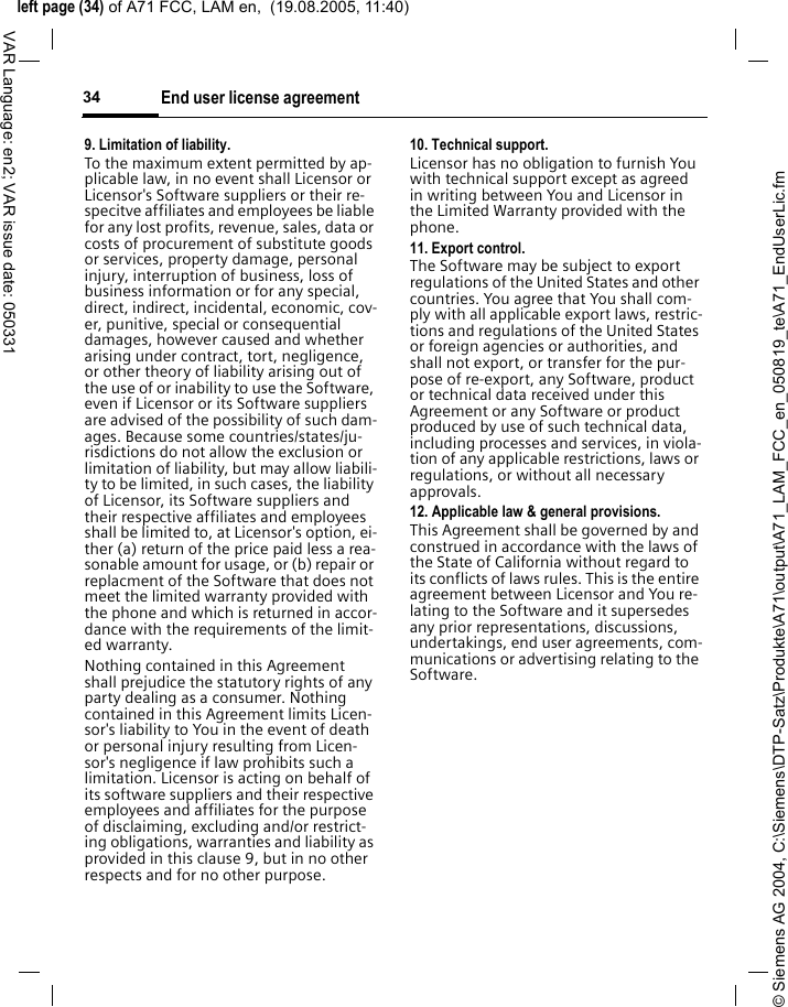 &copy; Siemens AG 2004, C:\Siemens\DTP-Satz\Produkte\A71\output\A71_LAM_FCC_en_050819_te\A71_EndUserLic.fmleft page (34) of A71 FCC, LAM en,  (19.08.2005, 11:40)End user license agreement34VAR Language: en2; VAR issue date: 0503319. Limitation of liability.To the maximum extent permitted by ap-plicable law, in no event shall Licensor or Licensor's Software suppliers or their re-specitve affiliates and employees be liable for any lost profits, revenue, sales, data or costs of procurement of substitute goods or services, property damage, personal injury, interruption of business, loss of business information or for any special, direct, indirect, incidental, economic, cov-er, punitive, special or consequential damages, however caused and whether arising under contract, tort, negligence, or other theory of liability arising out of the use of or inability to use the Software, even if Licensor or its Software suppliers are advised of the possibility of such dam-ages. Because some countries/states/ju-risdictions do not allow the exclusion or limitation of liability, but may allow liabili-ty to be limited, in such cases, the liability of Licensor, its Software suppliers and their respective affiliates and employees shall be limited to, at Licensor's option, ei-ther (a) return of the price paid less a rea-sonable amount for usage, or (b) repair or replacment of the Software that does not meet the limited warranty provided with the phone and which is returned in accor-dance with the requirements of the limit-ed warranty.Nothing contained in this Agreement shall prejudice the statutory rights of any party dealing as a consumer. Nothing contained in this Agreement limits Licen-sor's liability to You in the event of death or personal injury resulting from Licen-sor's negligence if law prohibits such a limitation. Licensor is acting on behalf of its software suppliers and their respective employees and affiliates for the purpose of disclaiming, excluding and/or restrict-ing obligations, warranties and liability as provided in this clause 9, but in no other respects and for no other purpose.10. Technical support.Licensor has no obligation to furnish You with technical support except as agreed in writing between You and Licensor in the Limited Warranty provided with the phone.11. Export control.The Software may be subject to export regulations of the United States and other countries. You agree that You shall com-ply with all applicable export laws, restric-tions and regulations of the United States or foreign agencies or authorities, and shall not export, or transfer for the pur-pose of re-export, any Software, product or technical data received under this Agreement or any Software or product produced by use of such technical data, including processes and services, in viola-tion of any applicable restrictions, laws or regulations, or without all necessary approvals.12. Applicable law &amp; general provisions.This Agreement shall be governed by and construed in accordance with the laws of the State of California without regard to its conflicts of laws rules. This is the entire agreement between Licensor and You re-lating to the Software and it supersedes any prior representations, discussions, undertakings, end user agreements, com-munications or advertising relating to the Software.