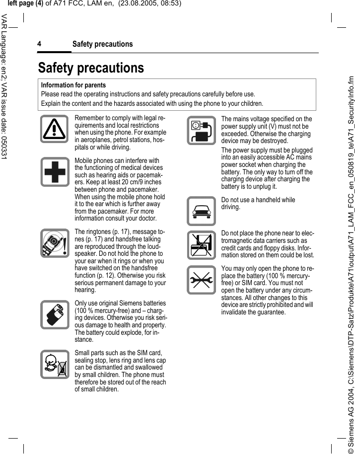 &copy; Siemens AG 2004, C:\Siemens\DTP-Satz\Produkte\A71\output\A71_LAM_FCC_en_050819_te\A71_SecurityInfo.fmleft page (4) of A71 FCC, LAM en,  (23.08.2005, 08:53)Safety precautions4VAR Language: en2; VAR issue date: 050331Safety precautionsInformation for parentsPlease read the operating instructions and safety precautions carefully before use.Explain the content and the hazards associated with using the phone to your children.Remember to comply with legal re-quirements and local restrictions when using the phone. For example in aeroplanes, petrol stations, hos-pitals or while driving.Mobile phones can interfere with the functioning of medical devices such as hearing aids or pacemak-ers. Keep at least 20 cm/9 inches between phone and pacemaker. When using the mobile phone hold it to the ear which is further away from the pacemaker. For more information consult your doctor.The ringtones (p. 17), message to-nes (p. 17) and handsfree talking are reproduced through the loud-speaker. Do not hold the phone to your ear when it rings or when you have switched on the handsfree function (p. 12). Otherwise you risk serious permanent damage to your hearing.Only use original Siemens batteries (100 % mercury-free) and &ndash; charg-ing devices. Otherwise you risk seri-ous damage to health and property. The battery could explode, for in-stance.Small parts such as the SIM card, sealing stop, lens ring and lens cap can be dismantled and swallowed by small children. The phone must therefore be stored out of the reach of small children.The mains voltage specified on the power supply unit (V) must not be exceeded. Otherwise the charging device may be destroyed.The power supply must be plugged into an easily accessible AC mains power socket when charging the battery. The only way to turn off the charging device after charging the battery is to unplug it. Do not use a handheld while driving.Do not place the phone near to elec-tromagnetic data carriers such as credit cards and floppy disks. Infor-mation stored on them could be lost.You may only open the phone to re-place the battery (100 % mercury-free) or SIM card. You must not open the battery under any circum-stances. All other changes to this device are strictly prohibited and will invalidate the guarantee.