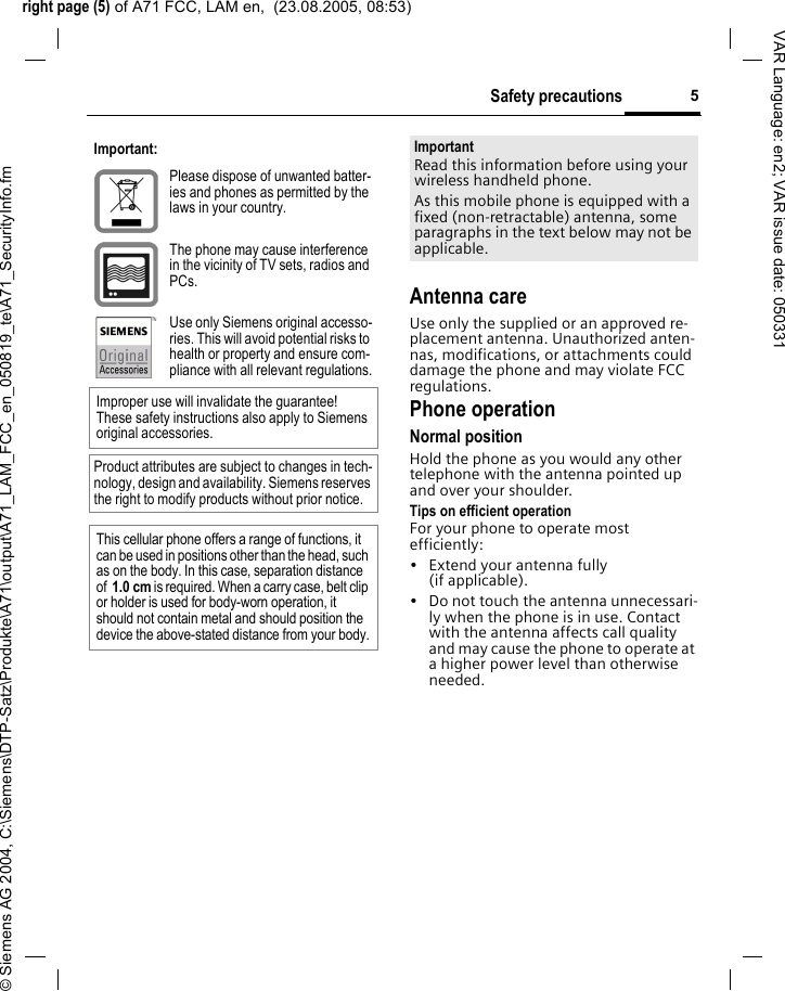 right page (5) of A71 FCC, LAM en,  (23.08.2005, 08:53)&copy; Siemens AG 2004, C:\Siemens\DTP-Satz\Produkte\A71\output\A71_LAM_FCC_en_050819_te\A71_SecurityInfo.fm5Safety precautionsVAR Language: en2; VAR issue date: 050331Antenna careUse only the supplied or an approved re-placement antenna. Unauthorized anten-nas, modifications, or attachments could damage the phone and may violate FCC regulations.Phone operationNormal positionHold the phone as you would any other telephone with the antenna pointed up and over your shoulder.Tips on efficient operationFor your phone to operate most efficiently:&bull; Extend your antenna fully (if applicable).&bull; Do not touch the antenna unnecessari-ly when the phone is in use. Contact with the antenna affects call quality and may cause the phone to operate at a higher power level than otherwise needed.Important:Please dispose of unwanted batter-ies and phones as permitted by the laws in your country.The phone may cause interference in the vicinity of TV sets, radios and PCs.Use only Siemens original accesso-ries. This will avoid potential risks to health or property and ensure com-pliance with all relevant regulations.Improper use will invalidate the guarantee! These safety instructions also apply to Siemens original accessories.Product attributes are subject to changes in tech-nology, design and availability. Siemens reserves the right to modify products without prior notice.This cellular phone offers a range of functions, it can be used in positions other than the head, such as on the body. In this case, separation distance of  1.0 cm is required. When a carry case, belt clip or holder is used for body-worn operation, it should not contain metal and should position the device the above-stated distance from your body.ImportantRead this information before using your wireless handheld phone.As this mobile phone is equipped with a fixed (non-retractable) antenna, some paragraphs in the text below may not be applicable. 