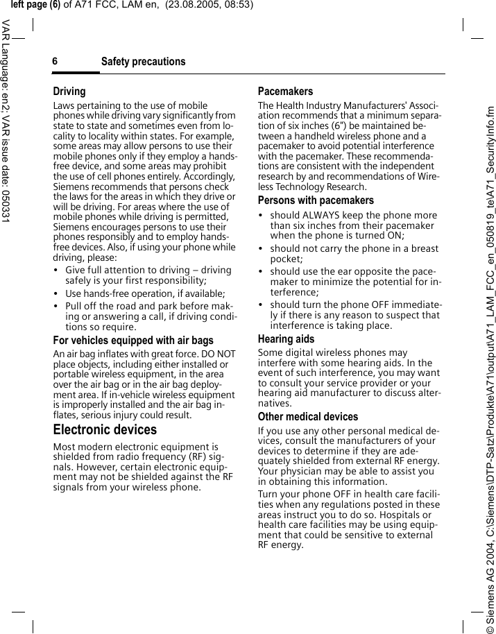 &copy; Siemens AG 2004, C:\Siemens\DTP-Satz\Produkte\A71\output\A71_LAM_FCC_en_050819_te\A71_SecurityInfo.fmleft page (6) of A71 FCC, LAM en,  (23.08.2005, 08:53)Safety precautions6VAR Language: en2; VAR issue date: 050331DrivingLaws pertaining to the use of mobile phones while driving vary significantly from state to state and sometimes even from lo-cality to locality within states. For example, some areas may allow persons to use their mobile phones only if they employ a hands-free device, and some areas may prohibit the use of cell phones entirely. Accordingly, Siemens recommends that persons check the laws for the areas in which they drive or will be driving. For areas where the use of mobile phones while driving is permitted, Siemens encourages persons to use their phones responsibly and to employ hands-free devices. Also, if using your phone while driving, please:&bull; Give full attention to driving &ndash; driving safely is your first responsibility;&bull; Use hands-free operation, if available;&bull; Pull off the road and park before mak-ing or answering a call, if driving condi-tions so require.For vehicles equipped with air bagsAn air bag inflates with great force. DO NOT place objects, including either installed or portable wireless equipment, in the area over the air bag or in the air bag deploy-ment area. If in-vehicle wireless equipment is improperly installed and the air bag in-flates, serious injury could result.Electronic devicesMost modern electronic equipment is shielded from radio frequency (RF) sig-nals. However, certain electronic equip-ment may not be shielded against the RF signals from your wireless phone.PacemakersThe Health Industry Manufacturers' Associ-ation recommends that a minimum separa-tion of six inches (6") be maintained be-tween a handheld wireless phone and a pacemaker to avoid potential interference with the pacemaker. These recommenda-tions are consistent with the independent research by and recommendations of Wire-less Technology Research.Persons with pacemakers&bull; should ALWAYS keep the phone more than six inches from their pacemaker when the phone is turned ON;&bull; should not carry the phone in a breast pocket;&bull; should use the ear opposite the pace-maker to minimize the potential for in-terference;&bull; should turn the phone OFF immediate-ly if there is any reason to suspect that interference is taking place.Hearing aids Some digital wireless phones may interfere with some hearing aids. In the event of such interference, you may want to consult your service provider or your hearing aid manufacturer to discuss alter-natives.Other medical devicesIf you use any other personal medical de-vices, consult the manufacturers of your devices to determine if they are ade-quately shielded from external RF energy. Your physician may be able to assist you in obtaining this information.Turn your phone OFF in health care facili-ties when any regulations posted in these areas instruct you to do so. Hospitals or health care facilities may be using equip-ment that could be sensitive to external RF energy.