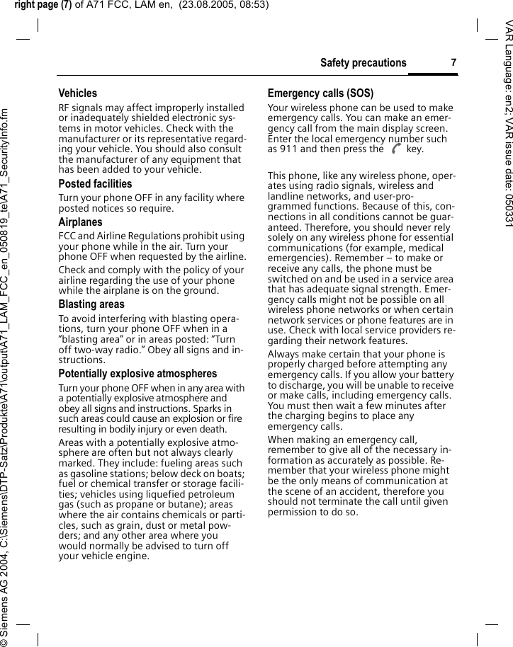 right page (7) of A71 FCC, LAM en,  (23.08.2005, 08:53)&copy; Siemens AG 2004, C:\Siemens\DTP-Satz\Produkte\A71\output\A71_LAM_FCC_en_050819_te\A71_SecurityInfo.fm7Safety precautionsVAR Language: en2; VAR issue date: 050331VehiclesRF signals may affect improperly installed or inadequately shielded electronic sys-tems in motor vehicles. Check with the manufacturer or its representative regard-ing your vehicle. You should also consult the manufacturer of any equipment that has been added to your vehicle.Posted facilitiesTurn your phone OFF in any facility where posted notices so require.AirplanesFCC and Airline Regulations prohibit using your phone while in the air. Turn your phone OFF when requested by the airline.Check and comply with the policy of your airline regarding the use of your phone while the airplane is on the ground.Blasting areasTo avoid interfering with blasting opera-tions, turn your phone OFF when in a &ldquo;blasting area&rdquo; or in areas posted: &ldquo;Turn off two-way radio.&rdquo; Obey all signs and in-structions.Potentially explosive atmospheresTurn your phone OFF when in any area with a potentially explosive atmosphere and obey all signs and instructions. Sparks in such areas could cause an explosion or fire resulting in bodily injury or even death.Areas with a potentially explosive atmo-sphere are often but not always clearly marked. They include: fueling areas such as gasoline stations; below deck on boats; fuel or chemical transfer or storage facili-ties; vehicles using liquefied petroleum gas (such as propane or butane); areas where the air contains chemicals or parti-cles, such as grain, dust or metal pow-ders; and any other area where you would normally be advised to turn off your vehicle engine.Emergency calls (SOS)Your wireless phone can be used to make emergency calls. You can make an emer-gency call from the main display screen. Enter the local emergency number such as 911 and then press the A key.This phone, like any wireless phone, oper-ates using radio signals, wireless and landline networks, and user-pro-grammed functions. Because of this, con-nections in all conditions cannot be guar-anteed. Therefore, you should never rely solely on any wireless phone for essential communications (for example, medical emergencies). Remember &ndash; to make or receive any calls, the phone must be switched on and be used in a service area that has adequate signal strength. Emer-gency calls might not be possible on all wireless phone networks or when certain network services or phone features are in use. Check with local service providers re-garding their network features. Always make certain that your phone is properly charged before attempting any emergency calls. If you allow your battery to discharge, you will be unable to receive or make calls, including emergency calls. You must then wait a few minutes after the charging begins to place any emergency calls.When making an emergency call, remember to give all of the necessary in-formation as accurately as possible. Re-member that your wireless phone might be the only means of communication at the scene of an accident, therefore you should not terminate the call until given permission to do so.