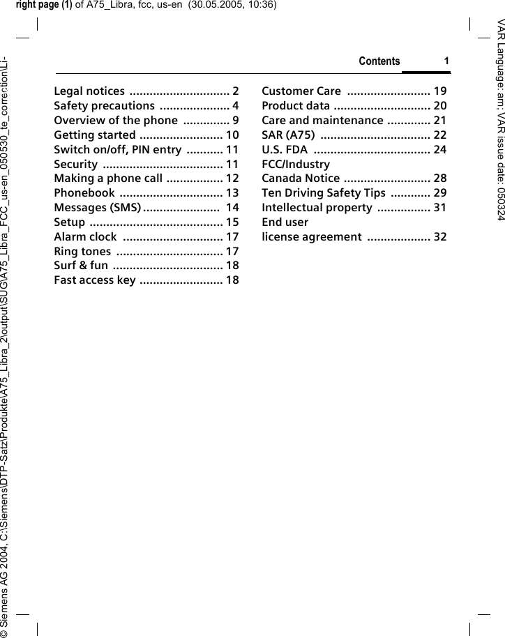 right page (1) of A75_Libra, fcc, us-en  (30.05.2005, 10:36)&copy; Siemens AG 2004, C:\Siemens\DTP-Satz\Produkte\A75_Libra_2\output\SUG\A75_Libra_FCC_us-en_050530_te_correction\Li-Contents 1VAR Language: am; VAR issue date: 050324Legal notices  .............................. 2Safety precautions  ..................... 4Overview of the phone  .............. 9Getting started ......................... 10Switch on/off, PIN entry  ........... 11Security .................................... 11Making a phone call ................. 12Phonebook ............................... 13Messages (SMS) .......................  14Setup ........................................ 15Alarm clock  .............................. 17Ring tones  ................................ 17Surf &amp; fun ................................. 18Fast access key ......................... 18Customer Care  ......................... 19Product data ............................. 20Care and maintenance ............. 21SAR (A75)  ................................. 22U.S. FDA  ................................... 24FCC/Industry Canada Notice .......................... 28Ten Driving Safety Tips  ............ 29Intellectual property  ................ 31End user license agreement  ................... 32Contents