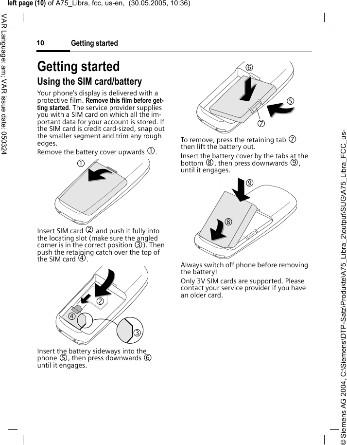 &copy; Siemens AG 2004, C:\Siemens\DTP-Satz\Produkte\A75_Libra_2\output\SUG\A75_Libra_FCC_us-left page (10) of A75_Libra, fcc, us-en,  (30.05.2005, 10:36)Getting started10VAR Language: am; VAR issue date: 050324Getting startedUsing the SIM card/batteryYour phone's display is delivered with a protective film. Remove this film before get-ting started. The service provider supplies you with a SIM card on which all the im-portant data for your account is stored. If the SIM card is credit card-sized, snap out the smaller segment and trim any rough edges.Remove the battery cover upwards 1.Insert SIM card 2 and push it fully into the locating slot (make sure the angled corner is in the correct position 3). Then push the retaining catch over the top of the SIM card 4. Insert the battery sideways into the phone 5, then press downwards 6 until it engages. To remove, press the retaining tab 7 then lift the battery out.Insert the battery cover by the tabs at the bottom 8, then press downwards 9, until it engages.Always switch off phone before removing the battery!Only 3V SIM cards are supported. Please contact your service provider if you have an older card.1 24 3 6 7 5 8 9 