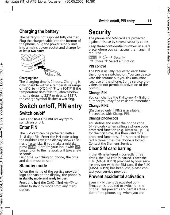 right page (11) of A75_Libra, fcc, us-en,  (30.05.2005, 10:36)&copy; Siemens AG 2004, C:\Siemens\DTP-Satz\Produkte\A75_Libra_2\output\SUG\A75_Libra_FCC_us-11Switch on/off, PIN entryVAR Language: am; VAR issue date: 050324Charging the batteryThe battery is not supplied fully charged. Plug the charger cable into the bottom of the phone, plug the power supply unit into a mains power socket and charge for at least two hours. Charging timeThe charging time is 2 hours. Charging is only possible within a temperature range of +5&deg;C  to +40&deg;C (+41&deg;F to +104&deg;F) If the temperature rises/falls 5&deg;C above/below this, i.e drops to 32&deg;F or rises to 113&deg;F, the charge symbol flashes a warning. Switch on/off, PIN entrySwitch on/offPress and hold On/Off/End keyBto switch on or off.Enter PINThe SIM card can be protected with a 4 - 8 digit PIN. Enter the PIN code using the number keys (the display shows a se-ries of asterisks, if you make a mistake press &sect;Clear&sect;). Confirm your input with &sect;OK&sect;. Logging on to the network will take a few seconds.First time switching on phone, the time and date must be set.Standby modeWhen the name of the service provider/ logo appears on the display, the phone is in standby mode and ready for use.Press and hold the On/Off/End keyBto return to standby mode from any menu option.SecurityThe phone and SIM card are protected against misuse by several security codes. Keep these confidential numbers in a safe place where you can access them again if required.&sect;Menu&sect; &cent;m &cent;Security &cent;Codes &cent;Select a function. PIN controlThe PIN is usually requested each time the phone is switched on. You can deacti-vate this feature but you risk unauthor-ised use of the phone. Some service pro-viders do not permit deactivation of the control.Change PINYou can change the PIN to any 4 - 8 digit number you may find easier to remember.Change PIN2(Displayed only if PIN2 is available.) Proceed as with Change PIN.Change phonecodeYou define and enter the phone code (4 - 8 digits) when calling a phone code protected function (e.g. Direct call, p. 13) for the first time. It is then valid for all protected functions. If it is entered incor-rectly three times the phone is locked. Contact the Siemens Service. Clear SIM card barringIf the PIN is entered incorrectly three times, the SIM card is barred. Enter the PUK (MASTER PIN) provided by your serv-ice provider with the SIM card. If the PUK (MASTER PIN) has been lost, please con-tact your service provider.Prevent accidental activationEven if PIN use is deactivated con-firmation is required to switch on the phone. This prevents accidental activa-tion of the phone, e.g. when you are 