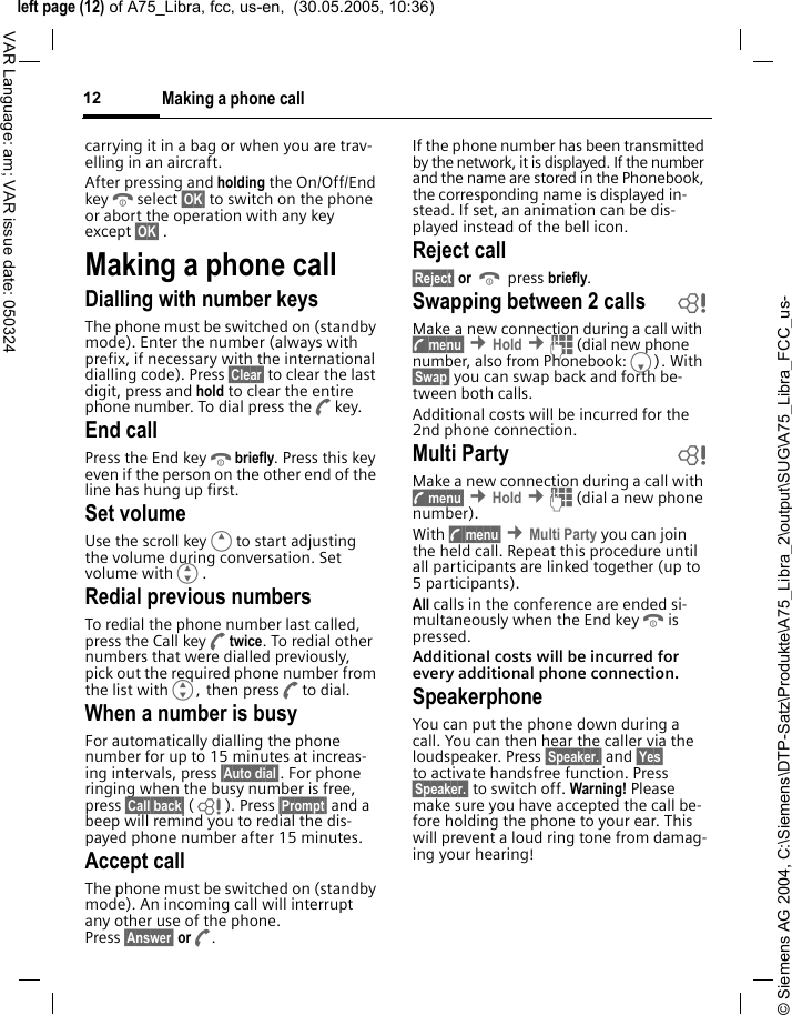 &copy; Siemens AG 2004, C:\Siemens\DTP-Satz\Produkte\A75_Libra_2\output\SUG\A75_Libra_FCC_us-left page (12) of A75_Libra, fcc, us-en,  (30.05.2005, 10:36)Making a phone call12VAR Language: am; VAR issue date: 050324carrying it in a bag or when you are trav-elling in an aircraft.After pressing and holding the On/Off/End keyBselect &sect;OK&sect; to switch on the phone or abort the operation with any key except &sect;OK&sect; .Making a phone callDialling with number keysThe phone must be switched on (standby mode). Enter the number (always with prefix, if necessary with the international dialling code). Press &sect;Clear&sect; to clear the last digit, press and hold to clear the entire phone number. To dial press theAkey.End callPress the End keyBbriefly. Press this key even if the person on the other end of the line has hung up first.Set volumeUse the scroll keyEto start adjusting the volume during conversation. Set volume withG.Redial previous numbersTo redial the phone number last called, press the Call keyAtwice. To redial other numbers that were dialled previously, pick out the required phone number from the list withG, then pressAto dial.When a number is busyFor automatically dialling the phone number for up to 15 minutes at increas-ing intervals, press &sect;Auto dial&sect;. For phone ringing when the busy number is free, press &sect;Call back&sect; (L ). Press &sect;Prompt&sect; and a beep will remind you to redial the dis-payed phone number after 15 minutes.Accept callThe phone must be switched on (standby mode). An incoming call will interrupt any other use of the phone. Press &sect;Answer&sect; orA.If the phone number has been transmitted by the network, it is displayed. If the number and the name are stored in the Phonebook, the corresponding name is displayed in-stead. If set, an animation can be dis-played instead of the bell icon.Reject call&sect;Reject&sect; or B press briefly.Swapping between 2 calls  bMake a new connection during a call with y menu&sect; &cent;Hold &cent;J (dial new phone number, also from Phonebook:F). With &sect;Swap&sect; you can swap back and forth be-tween both calls.Additional costs will be incurred for the 2nd phone connection.Multi Party bMake a new connection during a call with y menu&sect; &cent;Hold &cent;J (dial a new phone number). With y menu&sect; &cent;Multi Party you can join the held call. Repeat this procedure until all participants are linked together (up to 5participants).All calls in the conference are ended si-multaneously when the End keyBis pressed.Additional costs will be incurred for every additional phone connection.SpeakerphoneYou can put the phone down during a call. You can then hear the caller via the loudspeaker. Press &sect;Speaker.&sect; and &sect;Yes&sect; to activate handsfree function. Press &sect;Speaker.&sect; to switch off. Warning! Please make sure you have accepted the call be-fore holding the phone to your ear. This will prevent a loud ring tone from damag-ing your hearing!