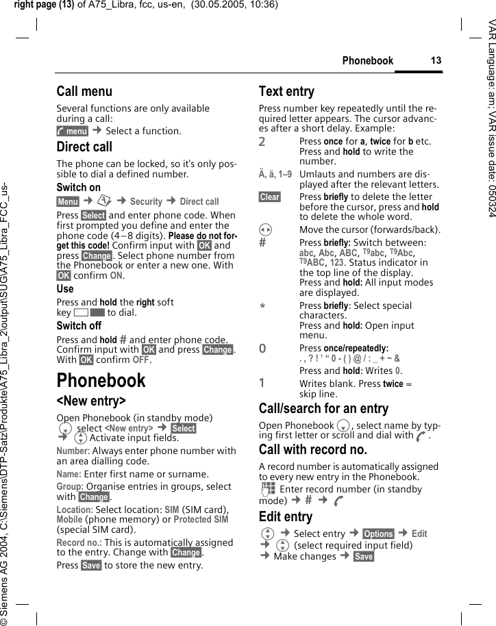 right page (13) of A75_Libra, fcc, us-en,  (30.05.2005, 10:36)&copy; Siemens AG 2004, C:\Siemens\DTP-Satz\Produkte\A75_Libra_2\output\SUG\A75_Libra_FCC_us-13PhonebookVAR Language: am; VAR issue date: 050324Call menuSeveral functions are only available during a call:y menu&sect; &cent;Select a function. Direct callThe phone can be locked, so it's only pos-sible to dial a defined number.Switch on&sect;Menu&sect; &cent;m &cent;Security &cent;Direct call Press &sect;Select&sect; and enter phone code. When first prompted you define and enter the phone code (4&ndash;8 digits). Please do not for-get this code! Confirm input with &sect;OK&sect; and press &sect;Change&sect;. Select phone number from the Phonebook or enter a new one. With &sect;OK&sect; confirm ON.UsePress and hold the right soft key>to dial.Switch offPress and hold  and enter phone code. Confirm input with &sect;OK&sect; and press &sect;Change&sect;. With &sect;OK&sect; confirm OFF.Phonebook<New entry>Open Phonebook (in standby mode) Fselect <New entry> &cent;&sect;Select&sect; &cent;GActivate input fields.Number: Always enter phone number with an area dialling code.Name: Enter first name or surname.Group: Organise entries in groups, select with &sect;Change&sect;.Location: Select location: SIM (SIM card), Mobile (phone memory) or Protected SIM (special SIM card).Record no.: This is automatically assigned to the entry. Change with &sect;Change&sect;.Press &sect;Save&sect; to store the new entry.Text entryPress number key repeatedly until the re-quired letter appears. The cursor advanc-es after a short delay. Example:2Press once for a, twice for b etc. Press and hold to write the number.&Auml;, &auml;, 1&ndash;9 Umlauts and numbers are dis-played after the relevant letters.&sect;Clear&sect; Press briefly to delete the letter before the cursor, press and hold to delete the whole word.HMove the cursor (forwards/back).Press briefly: Switch between: abc, Abc, ABC, T9abc, T9Abc, T9ABC, 123. Status indicator in the top line of the display.Press and hold: All input modes are displayed.*Press briefly: Select special characters.Press and hold: Open input menu.0Press once/repeatedly:. , ? ! &rsquo; &ldquo; 0 - ( ) @ / : _ + ~ &amp; Press and hold: Writes 0.1Writes blank. Press twice = skip line.Call/search for an entryOpen PhonebookF, select name by typ-ing first letter or scroll and dial withA.Call with record no. A record number is automatically assigned to every new entry in the Phonebook.J Enter record number (in standby mode) &cent;  &cent;A Edit entryG &cent;Select entry &cent;&sect;Options&sect; &cent;Edit &cent;G (select required input field) &cent;Make changes &cent;&sect;Save&sect; 