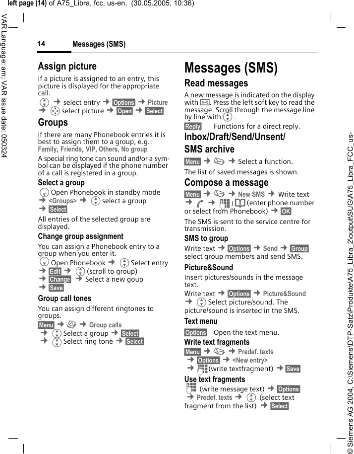 &copy; Siemens AG 2004, C:\Siemens\DTP-Satz\Produkte\A75_Libra_2\output\SUG\A75_Libra_FCC_us-left page (14) of A75_Libra, fcc, us-en,  (30.05.2005, 10:36)Messages (SMS)14VAR Language: am; VAR issue date: 050324Assign pictureIf a picture is assigned to an entry, this picture is displayed for the appropriate call.G &cent;select entry &cent;&sect;Options&sect; &cent;Picture &cent;Iselect picture &cent;&sect;Open&sect; &cent;&sect;Select&sect; GroupsIf there are many Phonebook entries it is best to assign them to a group, e.g.: Family, Friends, VIP, Others, No groupA special ring tone can sound and/or a sym-bol can be displayed if the phone number of a call is registered in a group.Select a groupFOpen Phonebook in standby mode &cent;<Groups> &cent;Gselect a group &cent;&sect;Select&sect; All entries of the selected group are displayed.Change group assignmentYou can assign a Phonebook entry to a group when you enter it. FOpen Phonebook &cent;GSelect entry &cent;&sect;Edit&sect; &cent;G(scroll to group) &cent;&sect;Change&sect;  &cent;Select a new goup &cent;&sect;Save&sect; Group call tonesYou can assign different ringtones to groups. &sect;Menu&sect; &cent;&ccedil; &cent;Group calls &cent;GSelect a group &cent;&sect;Select&sect; &cent;GSelect ring tone &cent;&sect;Select&sect; Messages (SMS)Read messagesA new message is indicated on the display with &hellip;. Press the left soft key to read the message. Scroll through the message line by line withG.&sect;Reply&sect; Functions for a direct reply.Inbox/Draft/Send/Unsent/SMS archive &sect;Menu&sect; &cent;] &cent;Select a function. The list of saved messages is shown.Compose a message&sect;Menu&sect; &cent;] &cent;New SMS &cent;Write text &cent;A &cent;J/ Q (enter phone number or select from Phonebook) &cent;&sect;OK&sect; The SMS is sent to the service centre for transmission. SMS to groupWrite text &cent;&sect;Options&sect; &cent;Send &cent;&sect;Group&sect; select group members and send SMS.Picture&amp;SoundInsert pictures/sounds in the message text.Write text &cent;&sect;Options&sect; &cent;Picture&amp;Sound &cent;GSelect picture/sound. The picture/sound is inserted in the SMS. Text menu &sect;Options&sect; Open the text menu.Write text fragments&sect;Menu&sect; &cent;] &cent;Predef. texts &cent;&sect;Options&sect; &cent;<New entry> &cent;J(write textfragment) &cent;&sect;Save&sect; Use text fragmentsJ (write message text) &cent;&sect;Options&sect; &cent;Predef. texts &cent;G (select text fragment from the list) &cent;&sect;Select&sect; 