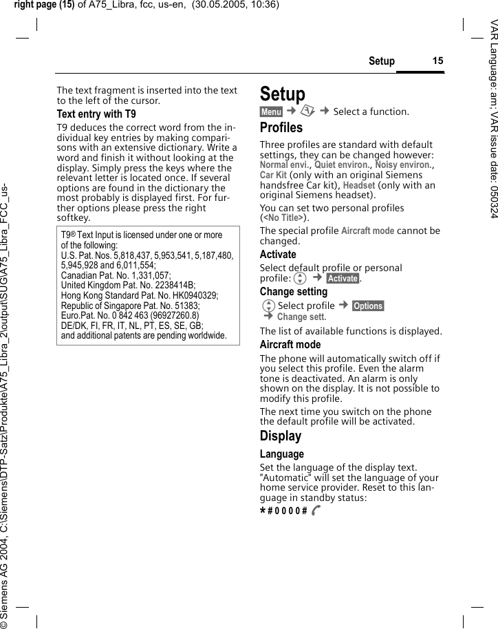 right page (15) of A75_Libra, fcc, us-en,  (30.05.2005, 10:36)&copy; Siemens AG 2004, C:\Siemens\DTP-Satz\Produkte\A75_Libra_2\output\SUG\A75_Libra_FCC_us-15SetupVAR Language: am; VAR issue date: 050324The text fragment is inserted into the text to the left of the cursor.Text entry with T9T9 deduces the correct word from the in-dividual key entries by making compari-sons with an extensive dictionary. Write a word and finish it without looking at the display. Simply press the keys where the relevant letter is located once. If several options are found in the dictionary the most probably is displayed first. For fur-ther options please press the right softkey.Setup&sect;Menu&sect; &cent;m &cent;Select a function. ProfilesThree profiles are standard with default settings, they can be changed however: Normal envi., Quiet environ., Noisy environ., Car Kit (only with an original Siemens handsfree Car kit), Headset (only with an original Siemens headset).You can set two personal profiles (<No Title>).The special profile Aircraft mode cannot be changed.ActivateSelect default profile or personal profile:G &cent;&sect;Activate&sect;.Change settingGSelect profile &cent;&sect;Options&sect; &cent;Change sett. The list of available functions is displayed.Aircraft modeThe phone will automatically switch off if you select this profile. Even the alarm tone is deactivated. An alarm is only shown on the display. It is not possible to modify this profile.The next time you switch on the phone the default profile will be activated.DisplayLanguageSet the language of the display text. "Automatic" will set the language of your home service provider. Reset to this lan-guage in standby status:* # 0 0 0 0 # AT9&reg; Text Input is licensed under one or more of the following:U.S. Pat. Nos. 5,818,437, 5,953,541, 5,187,480, 5,945,928 and 6,011,554;Canadian Pat. No. 1,331,057; United Kingdom Pat. No. 2238414B; Hong Kong Standard Pat. No. HK0940329; Republic of Singapore Pat. No. 51383; Euro.Pat. No. 0 842 463 (96927260.8) DE/DK, FI, FR, IT, NL, PT, ES, SE, GB; and additional patents are pending worldwide.