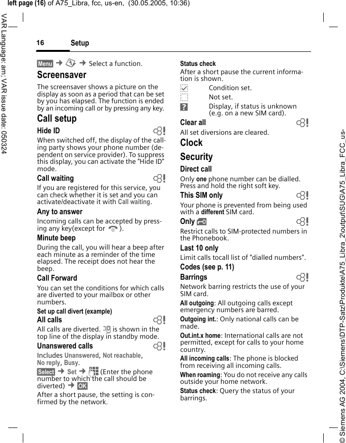 &copy; Siemens AG 2004, C:\Siemens\DTP-Satz\Produkte\A75_Libra_2\output\SUG\A75_Libra_FCC_us-left page (16) of A75_Libra, fcc, us-en,  (30.05.2005, 10:36)Setup16VAR Language: am; VAR issue date: 050324&sect;Menu&sect; &cent;m &cent;Select a function. Screensaver The screensaver shows a picture on the display as soon as a period that can be set by you has elapsed. The function is ended by an incoming call or by pressing any key. Call setupHide ID  bWhen switched off, the display of the call-ing party shows your phone number (de-pendent on service provider). To suppress this display, you can activate the "Hide ID" mode.Call waiting  bIf you are registered for this service, you can check whether it is set and you can activate/deactivate it with Call waiting.Any to answerIncoming calls can be accepted by press-ing any key(except for B).Minute beepDuring the call, you will hear a beep after each minute as a reminder of the time elapsed. The receipt does not hear the beep.Call ForwardYou can set the conditions for which calls are diverted to your mailbox or other numbers.Set up call divert (example)All calls  bAll calls are diverted. n is shown in the top line of the display in standby mode.Unanswered calls  bIncludes Unanswered, Not reachable,No reply, Busy.&sect;Select&sect; &cent;Set &cent;J (Enter the phone number to which the call should be diverted) &cent;&sect;OK&sect; After a short pause, the setting is con-firmed by the network.Status checkAfter a short pause the current informa-tion is shown.pCondition set.oNot set.sDisplay, if status is unknown (e.g. on a new SIM card). Clear all  bAll set diversions are cleared.ClockSecurityDirect callOnly one phone number can be dialled. Press and hold the right soft key.This SIM only bYour phone is prevented from being used with a different SIM card.Only &sbquo; bRestrict calls to SIM-protected numbers in the Phonebook.Last 10 onlyLimit calls tocall list of "dialled numbers".Codes (see p. 11)Barrings bNetwork barring restricts the use of your SIM card.All outgoing: All outgoing calls except emergency numbers are barred.Outgoing int.: Only national calls can be made.Out.int.x home: International calls are not permitted, except for calls to your home country.All incoming calls: The phone is blocked from receiving all incoming calls.When roaming: You do not receive any calls outside your home network.Status check: Query the status of your barrings.