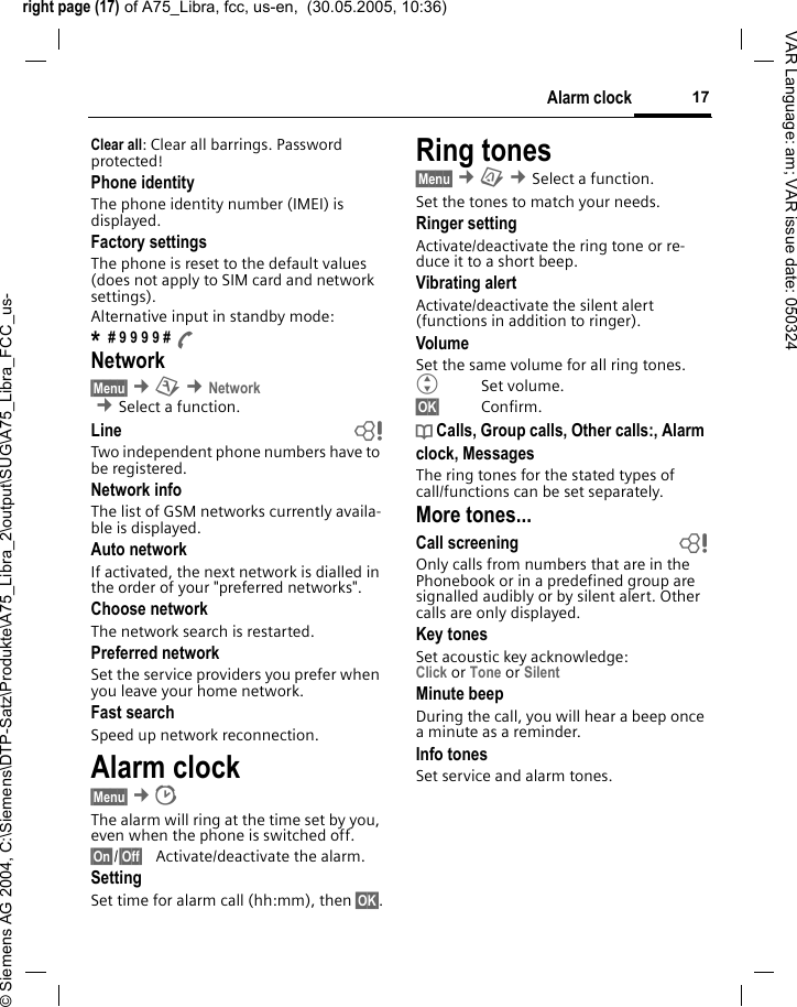 right page (17) of A75_Libra, fcc, us-en,  (30.05.2005, 10:36)&copy; Siemens AG 2004, C:\Siemens\DTP-Satz\Produkte\A75_Libra_2\output\SUG\A75_Libra_FCC_us-17Alarm clockVAR Language: am; VAR issue date: 050324Clear all: Clear all barrings. Password protected!Phone identityThe phone identity number (IMEI) is displayed.Factory settingsThe phone is reset to the default values (does not apply to SIM card and network settings).Alternative input in standby mode:* # 9 9 9 9 # ANetwork&sect;Menu&sect; &cent;m &cent;Network  &cent;Select a function. Line bTwo independent phone numbers have to be registered.Network infoThe list of GSM networks currently availa-ble is displayed.Auto network If activated, the next network is dialled in the order of your "preferred networks".Choose networkThe network search is restarted.Preferred network Set the service providers you prefer when you leave your home network.Fast searchSpeed up network reconnection.Alarm clock &sect;Menu&sect; &cent;The alarm will ring at the time set by you, even when the phone is switched off. &sect;On&sect;/&sect;Off&sect; Activate/deactivate the alarm.SettingSet time for alarm call (hh:mm), then &sect;OK&sect;.Ring tones&sect;Menu&sect; &cent;&ccedil; &cent;Select a function. Set the tones to match your needs.Ringer settingActivate/deactivate the ring tone or re-duce it to a short beep.Vibrating alertActivate/deactivate the silent alert (functions in addition to ringer). VolumeSet the same volume for all ring tones.GSet volume.&sect;OK&sect; Confirm.d Calls, Group calls, Other calls:, Alarm clock, MessagesThe ring tones for the stated types of call/functions can be set separately.More tones...Call screening bOnly calls from numbers that are in the Phonebook or in a predefined group are signalled audibly or by silent alert. Other calls are only displayed. Key tonesSet acoustic key acknowledge:Click or Tone or Silent Minute beepDuring the call, you will hear a beep once a minute as a reminder.Info tones Set service and alarm tones.
