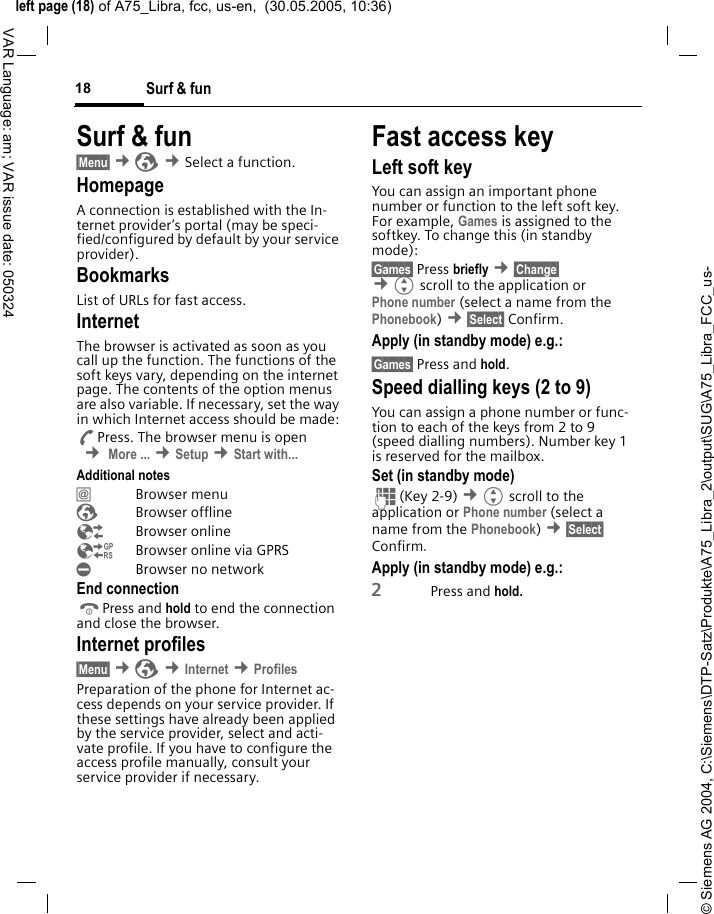 &copy; Siemens AG 2004, C:\Siemens\DTP-Satz\Produkte\A75_Libra_2\output\SUG\A75_Libra_FCC_us-left page (18) of A75_Libra, fcc, us-en,  (30.05.2005, 10:36)Surf &amp; fun18VAR Language: am; VAR issue date: 050324Surf &amp; fun&sect;Menu&sect; &cent;&Eacute; &cent;Select a function. HomepageA connection is established with the In-ternet provider&rsquo;s portal (may be speci-fied/configured by default by your service provider).BookmarksList of URLs for fast access. InternetThe browser is activated as soon as you call up the function. The functions of the soft keys vary, depending on the internet page. The contents of the option menus are also variable. If necessary, set the way in which Internet access should be made:APress. The browser menu is open  &cent; More ... &cent;Setup &cent;Start with... Additional notes&Iacute; Browser menu&Eacute; Browser offline&Ecirc; Browser online&Euml;  Browser online via GPRS&Igrave;  Browser no networkEnd connectionBPress and hold to end the connection and close the browser.Internet profiles&sect;Menu&sect; &cent;&Eacute; &cent;Internet &cent;ProfilesPreparation of the phone for Internet ac-cess depends on your service provider. If these settings have already been applied by the service provider, select and acti-vate profile. If you have to configure the access profile manually, consult your service provider if necessary. Fast access keyLeft soft keyYou can assign an important phone number or function to the left soft key. For example, Games is assigned to the softkey. To change this (in standby mode):&sect;Games&sect; Press briefly &cent;&sect;Change&sect;  &cent;Gscroll to the application or Phone number (select a name from the Phonebook) &cent;&sect;Select&sect; Confirm.Apply (in standby mode) e.g.:&sect;Games&sect; Press and hold.Speed dialling keys (2 to 9)You can assign a phone number or func-tion to each of the keys from 2 to 9 (speed dialling numbers). Number key 1 is reserved for the mailbox. Set (in standby mode)J(Key 2-9) &cent;Gscroll to the application or Phone number (select a name from the Phonebook) &cent;&sect;Select&sect; Confirm.Apply (in standby mode) e.g.:2Press and hold.