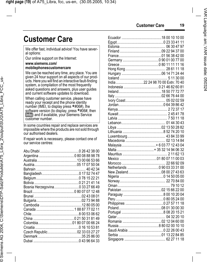 right page (19) of A75_Libra, fcc, us-en,  (30.05.2005, 10:34)&copy; Siemens AG 2004, C:\Siemens\DTP-Satz\Produkte\A75_Libra_2\output\SUG\A75_Libra_FCC_us-19Customer CareVAR Language: am; VAR issue date: 050324Customer CareIn some countries repair and replace services are impossible where the products are not sold through our authorised dealers.If repair work is necessary, please contact one of our service centres:Abu Dhabi .........................................0 26 42 38 00Argentina .....................................0 80 08 88 98 78Australia..........................................13 00 66 53 66Austria.............................................05 17 07 50 04Bahrain .................................................... 40 42 34Bangladesh.......................................0 17 52 74 47Belgium.............................................0 78 15 22 21Bolivia ...............................................0 21 21 41 14Bosnia Herzegovina..........................0 33 27 66 49Brazil............................................0 80 07 07 12 48Brunei ..................................................02 43 08 01Bulgaria................................................02 73 94 88Cambodia ............................................12 80 05 00Canada ........................................1 88 87 77 02 11Chile..................................................8 00 53 06 62China ...........................................0 21 50 31 81 49Colombia....................................01 80 07 00 66 24Croatia ..............................................0 16 10 53 81Czech Republic...............................02 33 03 27 27Denmark ..............................................35 25 86 00Dubai ................................................0 43 96 64 33Ecuador ..........................................18 00 10 10 00Egypt.................................................0 23 33 41 11Estonia................................................ 06 30 47 97Finland............................................09 22 94 37 00France.............................................01 56 38 42 00Germany ......................................0 90 01 00 77 00Greece .........................................0 80 11 11 11 16Hong Kong.......................................... 28 61 11 18Hungary ..........................................06 14 71 24 44Iceland .................................................. 5 11 30 00India.............................22 24 98 70 00 Extn: 70 40Indonesia .....................................0 21 46 82 60 81Ireland.............................................18 50 77 72 77Italy .................................................02 66 76 44 00Ivory Coast.......................................... 05 02 02 59Jordan...............................................0 64 39 86 42Kenya.................................................... 2 72 37 17Kuwait ................................................... 2 45 41 78Latvia .................................................... 7 50 11 18Lebanon.............................................. 01 44 30 43Libya ...............................................02 13 50 28 82Lithuania ...........................................8 52 74 20 10Luxembourg........................................ 43 84 33 99Macedonia .......................................... 02 13 14 84Malaysia....................................+ 6 03 77 12 43 04Malta .......................................+ 35 32 14 94 06 32Mauritius ............................................... 2 11 62 13Mexico .......................................01 80 07 11 00 03Morocco .............................................. 22 66 92 09Netherlands .................................0 90 03 33 31 00New Zealand...................................08 00 27 43 63Nigeria ..............................................0 14 50 05 00Norway................................................ 22 70 84 00Oman ....................................................... 79 10 12Pakistan ..........................................02 15 66 22 00Paraguay ..........................................8 00 10 20 04Peru ..................................................0 80 05 24 00Philippines ........................................0 27 57 11 18Poland.............................................08 01 30 00 30Portugal ............................................8 08 20 15 21Qatar................................................... 04 32 20 10Romania .........................................02 12 04 60 00Russia..........................................8 80 02 00 10 10Saudi Arabia .....................................0 22 26 00 43Serbia .............................................01 13 22 84 85Singapore ........................................... 62 27 11 18We offer fast, individual advice! You have sever-al options:Our online support on the Internet:www.siemens.com/mobilephonescustomercare We can be reached any time, any place. You are given 24 hour support on all aspects of our prod-ucts. Here you will find an interactive fault-finding system, a compilation of the most frequently asked questions and answers, plus user guides and current software updates to download.When calling customer service, please have ready your receipt and the phone identity number (IMEI, to display press *#06#), the software version (to display, press *#06#, then &sect;Info&sect;) and if available, your Siemens Service customer number.