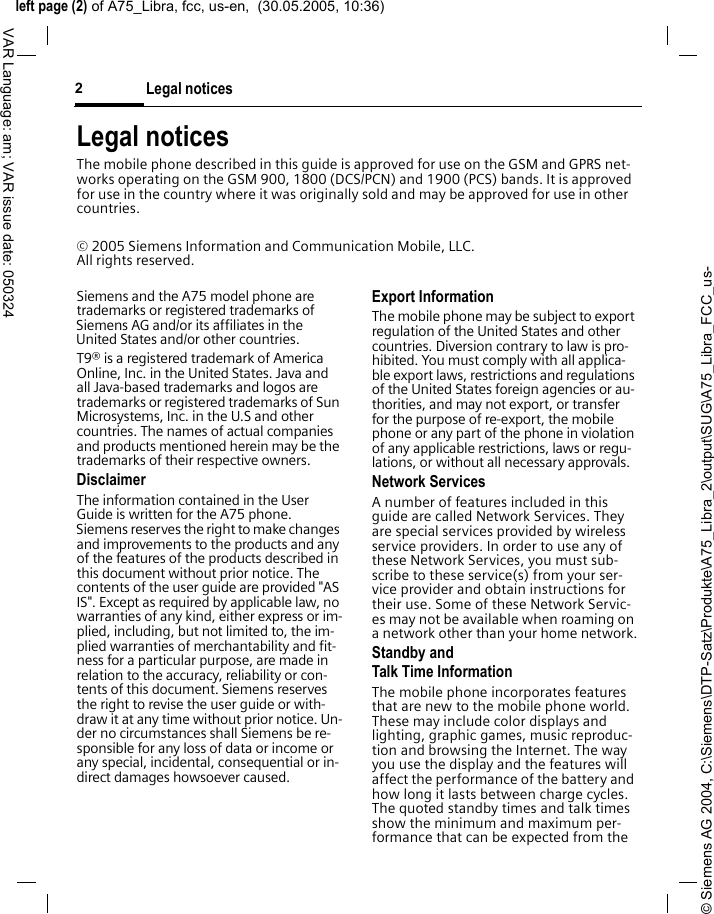 &copy; Siemens AG 2004, C:\Siemens\DTP-Satz\Produkte\A75_Libra_2\output\SUG\A75_Libra_FCC_us-left page (2) of A75_Libra, fcc, us-en,  (30.05.2005, 10:36)Legal notices2VAR Language: am; VAR issue date: 050324Legal noticesThe mobile phone described in this guide is approved for use on the GSM and GPRS net-works operating on the GSM 900, 1800 (DCS/PCN) and 1900 (PCS) bands. It is approved for use in the country where it was originally sold and may be approved for use in other countries.&copy; 2005 Siemens Information and Communication Mobile, LLC. All rights reserved.Siemens and the A75 model phone are trademarks or registered trademarks of Siemens AG and/or its affiliates in the United States and/or other countries.T9&reg; is a registered trademark of America Online, Inc. in the United States. Java and all Java-based trademarks and logos are trademarks or registered trademarks of Sun Microsystems, Inc. in the U.S and other countries. The names of actual companies and products mentioned herein may be the trademarks of their respective owners. DisclaimerThe information contained in the User Guide is written for the A75 phone. Siemens reserves the right to make changes and improvements to the products and any of the features of the products described in this document without prior notice. The contents of the user guide are provided "AS IS". Except as required by applicable law, no warranties of any kind, either express or im-plied, including, but not limited to, the im-plied warranties of merchantability and fit-ness for a particular purpose, are made in relation to the accuracy, reliability or con-tents of this document. Siemens reserves the right to revise the user guide or with-draw it at any time without prior notice. Un-der no circumstances shall Siemens be re-sponsible for any loss of data or income or any special, incidental, consequential or in-direct damages howsoever caused.Export InformationThe mobile phone may be subject to export regulation of the United States and other countries. Diversion contrary to law is pro-hibited. You must comply with all applica-ble export laws, restrictions and regulations of the United States foreign agencies or au-thorities, and may not export, or transfer for the purpose of re-export, the mobile phone or any part of the phone in violation of any applicable restrictions, laws or regu-lations, or without all necessary approvals.Network ServicesA number of features included in this guide are called Network Services. They are special services provided by wireless service providers. In order to use any of these Network Services, you must sub-scribe to these service(s) from your ser-vice provider and obtain instructions for their use. Some of these Network Servic-es may not be available when roaming on a network other than your home network.Standby andTalk Time InformationThe mobile phone incorporates features that are new to the mobile phone world. These may include color displays and lighting, graphic games, music reproduc-tion and browsing the Internet. The way you use the display and the features will affect the performance of the battery and how long it lasts between charge cycles. The quoted standby times and talk times show the minimum and maximum per-formance that can be expected from the 