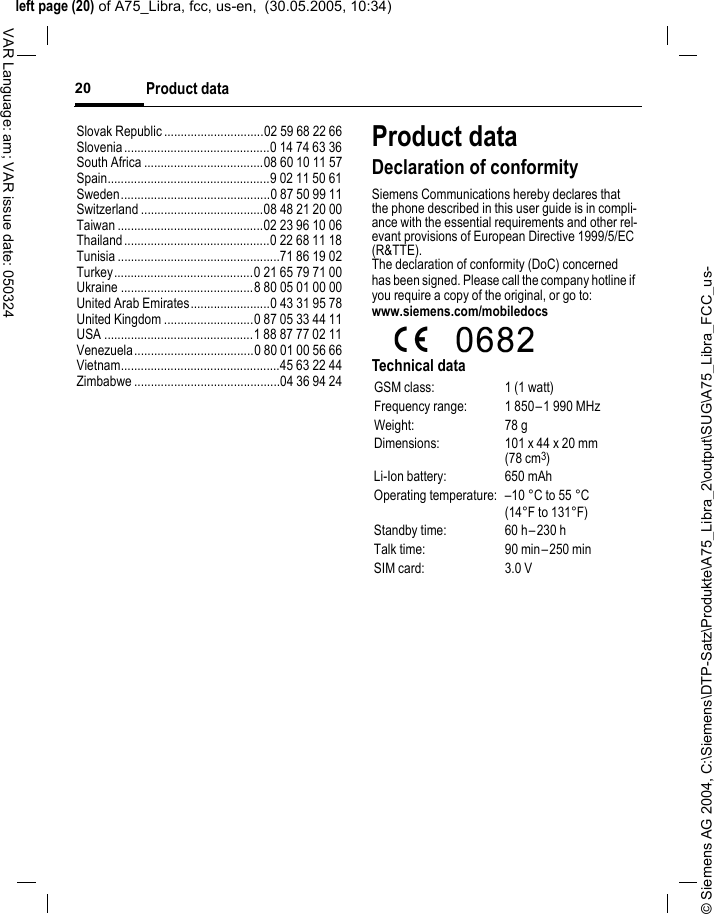 &copy; Siemens AG 2004, C:\Siemens\DTP-Satz\Produkte\A75_Libra_2\output\SUG\A75_Libra_FCC_us-left page (20) of A75_Libra, fcc, us-en,  (30.05.2005, 10:34)Product data20VAR Language: am; VAR issue date: 050324Slovak Republic ..............................02 59 68 22 66Slovenia............................................0 14 74 63 36South Africa ....................................08 60 10 11 57Spain.................................................9 02 11 50 61Sweden.............................................0 87 50 99 11Switzerland .....................................08 48 21 20 00Taiwan ............................................02 23 96 10 06Thailand............................................0 22 68 11 18Tunisia .................................................71 86 19 02Turkey..........................................0 21 65 79 71 00Ukraine ........................................8 80 05 01 00 00United Arab Emirates........................0 43 31 95 78United Kingdom ...........................0 87 05 33 44 11USA .............................................1 88 87 77 02 11Venezuela....................................0 80 01 00 56 66Vietnam................................................45 63 22 44Zimbabwe ............................................04 36 94 24Product dataDeclaration of conformitySiemens Communications hereby declares that the phone described in this user guide is in compli-ance with the essential requirements and other rel-evant provisions of European Directive 1999/5/EC (R&amp;TTE).The declaration of conformity (DoC) concerned has been signed. Please call the company hotline if you require a copy of the original, or go to: www.siemens.com/mobiledocsTechnical dataGSM class: 1 (1 watt)Frequency range: 1 850&ndash;1 990 MHzWeight: 78 gDimensions: 101 x 44 x 20 mm (78 cm3)Li-Ion battery: 650 mAhOperating temperature: &ndash;10 &deg;C to 55 &deg;C(14&deg;F to 131&deg;F)Standby time: 60 h&ndash;230 hTalk time: 90 min&ndash;250 minSIM card: 3.0 V