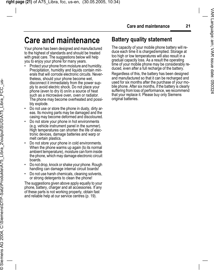 right page (21) of A75_Libra, fcc, us-en,  (30.05.2005, 10:34)&copy; Siemens AG 2004, C:\Siemens\DTP-Satz\Produkte\A75_Libra_2\output\SUG\A75_Libra_FCC_us-21Care and maintenanceVAR Language: am; VAR issue date: 050324Care and maintenanceYour phone has been designed and manufactured to the highest of standards and should be treated with great care. The suggestions below will help you to enjoy your phone for many years.&bull; Protect your phone from moisture and humidity. Precipitation, humidity and liquids contain min-erals that will corrode electronic circuits. Never-theless, should your phone become wet, disconnect it immediately from the power sup-ply to avoid electric shock. Do not place your phone (even to dry it) on/in a source of heat such as a microwave oven, oven or radiator. The phone may become overheated and possi-bly explode.&bull; Do not use or store the phone in dusty, dirty ar-eas. Its moving parts may be damaged and the casing may become deformed and discoloured.&bull; Do not store your phone in hot environments (e.g. vehicle instrument panel in the summer).  High temperatures can shorten the life of elec-tronic devices, damage batteries and warp or melt certain plastics. &bull; Do not store your phone in cold environments. When the phone warms up again (to its normal ambient temperature), moisture can form inside the phone, which may damage electronic circuit boards. &bull; Do not drop, knock or shake your phone. Rough handling can damage internal circuit boards!&bull; Do not use harsh chemicals, cleaning solvents, or strong detergents to clean the phone!The suggestions given above apply equally to your phone, battery, charger and all accessories. If any of these parts is not working properly, obtain fast and reliable help at our service centres (p. 19).Battery quality statementThe capacity of your mobile phone battery will re-duce each time it is charged/emptied. Storage at too high or low temperatures will also result in a gradual capacity loss. As a result the operating time of your mobile phone may be considerably re-duced, even after a full recharge of the battery.Regardless of this, the battery has been designed and manufactured so that it can be recharged and used for six months after the purchase of your mo-bile phone. After six months, if the battery is clearly suffering from loss of performance, we recommend that your replace it. Please buy only Siemens original batteries.
