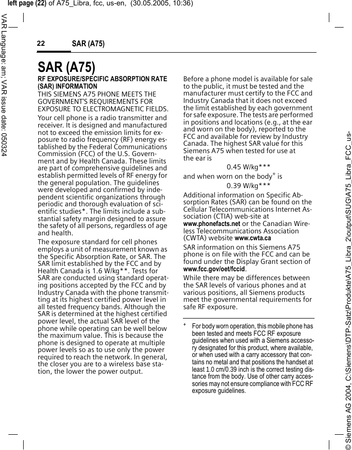 &copy; Siemens AG 2004, C:\Siemens\DTP-Satz\Produkte\A75_Libra_2\output\SUG\A75_Libra_FCC_us-left page (22) of A75_Libra, fcc, us-en,  (30.05.2005, 10:36)SAR (A75)22VAR Language: am; VAR issue date: 050324SAR (A75)RF EXPOSURE/SPECIFIC ABSORPTION RATE (SAR) INFORMATIONTHIS SIEMENS A75 PHONE MEETS THE GOVERNMENT'S REQUIREMENTS FOR EXPOSURE TO ELECTROMAGNETIC FIELDS.Your cell phone is a radio transmitter and receiver. It is designed and manufactured not to exceed the emission limits for ex-posure to radio frequency (RF) energy es-tablished by the Federal Communications Commission (FCC) of the U.S. Govern-ment and by Health Canada. These limits are part of comprehensive guidelines and establish permitted levels of RF energy for the general population. The guidelines were developed and confirmed by inde-pendent scientific organizations through periodic and thorough evaluation of sci-entific studies*. The limits include a sub-stantial safety margin designed to assure the safety of all persons, regardless of age and health.The exposure standard for cell phones employs a unit of measurement known as the Specific Absorption Rate, or SAR. The SAR limit established by the FCC and by Health Canada is 1.6 W/kg**. Tests for SAR are conducted using standard operat-ing positions accepted by the FCC and by Industry Canada with the phone transmit-ting at its highest certified power level in all tested frequency bands. Although the SAR is determined at the highest certified power level, the actual SAR level of the phone while operating can be well below the maximum value. This is because the phone is designed to operate at multiple power levels so as to use only the power required to reach the network. In general, the closer you are to a wireless base sta-tion, the lower the power output. Before a phone model is available for sale to the public, it must be tested and the manufacturer must certify to the FCC and Industry Canada that it does not exceed the limit established by each government for safe exposure. The tests are performed in positions and locations (e.g., at the ear and worn on the body), reported to the FCC and available for review by Industry Canada. The highest SAR value for this Siemens A75 when tested for use at the ear is0.45 W/kg***and when worn on the body+ is0.39 W/kg***Additional information on Specific Ab-sorption Rates (SAR) can be found on the Cellular Telecommunications Internet As-sociation (CTIA) web-site at www.phonefacts.net or the Canadian Wire-less Telecommunications Association (CWTA) website www.cwta.caSAR information on this Siemens A75 phone is on file with the FCC and can be found under the Display Grant section of www.fcc.gov/oet/fccid.While there may be differences between the SAR levels of various phones and at various positions, all Siemens products meet the governmental requirements for safe RF exposure. +  For body worn operation, this mobile phone has been tested and meets FCC RF exposure guidelines when used with a Siemens accesso-ry designated for this product, where available, or when used with a carry accessory that con-tains no metal and that positions the handset at least 1.0 cm/0.39 inch is the correct testing dis-tance from the body. Use of other carry acces-sories may not ensure compliance with FCC RF exposure guidelines.