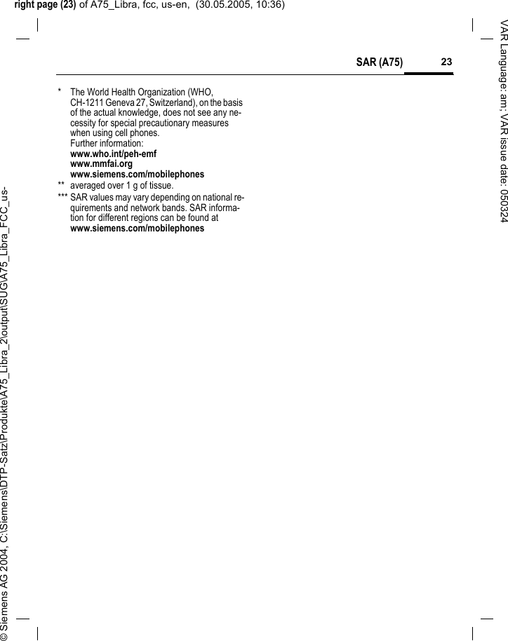 right page (23) of A75_Libra, fcc, us-en,  (30.05.2005, 10:36)&copy; Siemens AG 2004, C:\Siemens\DTP-Satz\Produkte\A75_Libra_2\output\SUG\A75_Libra_FCC_us-23SAR (A75)VAR Language: am; VAR issue date: 050324* The World Health Organization (WHO, CH-1211 Geneva 27, Switzerland), on the basis of the actual knowledge, does not see any ne-cessity for special precautionary measures when using cell phones.Further information: www.who.int/peh-emfwww.mmfai.orgwww.siemens.com/mobilephones** averaged over 1 g of tissue.*** SAR values may vary depending on national re-quirements and network bands. SAR informa-tion for different regions can be found at www.siemens.com/mobilephones