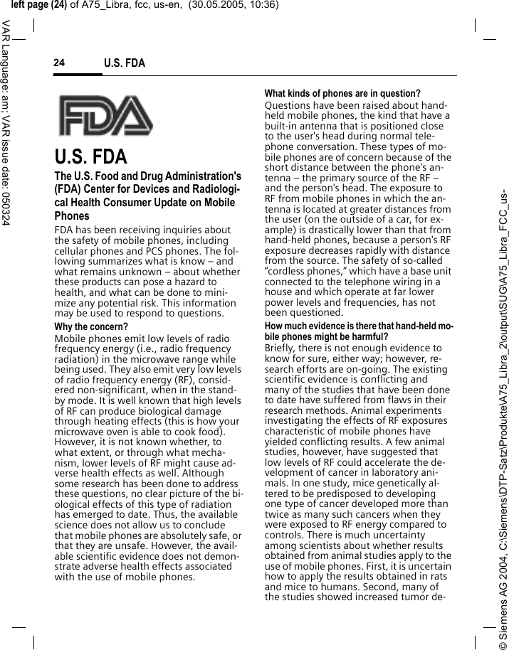 &copy; Siemens AG 2004, C:\Siemens\DTP-Satz\Produkte\A75_Libra_2\output\SUG\A75_Libra_FCC_us-left page (24) of A75_Libra, fcc, us-en,  (30.05.2005, 10:36)U.S. FDA24VAR Language: am; VAR issue date: 050324U.S. FDAThe U.S. Food and Drug Administration's (FDA) Center for Devices and Radiologi-cal Health Consumer Update on Mobile PhonesFDA has been receiving inquiries about the safety of mobile phones, including cellular phones and PCS phones. The fol-lowing summarizes what is know &ndash; and what remains unknown &ndash; about whether these products can pose a hazard to health, and what can be done to mini-mize any potential risk. This information may be used to respond to questions.Why the concern?Mobile phones emit low levels of radio frequency energy (i.e., radio frequency radiation) in the microwave range while being used. They also emit very low levels of radio frequency energy (RF), consid-ered non-significant, when in the stand-by mode. It is well known that high levels of RF can produce biological damage through heating effects (this is how your microwave oven is able to cook food). However, it is not known whether, to what extent, or through what mecha-nism, lower levels of RF might cause ad-verse health effects as well. Although some research has been done to address these questions, no clear picture of the bi-ological effects of this type of radiation has emerged to date. Thus, the available science does not allow us to conclude that mobile phones are absolutely safe, or that they are unsafe. However, the avail-able scientific evidence does not demon-strate adverse health effects associated with the use of mobile phones.What kinds of phones are in question?Questions have been raised about hand-held mobile phones, the kind that have a built-in antenna that is positioned close to the user's head during normal tele-phone conversation. These types of mo-bile phones are of concern because of the short distance between the phone's an-tenna &ndash; the primary source of the RF &ndash; and the person's head. The exposure to RF from mobile phones in which the an-tenna is located at greater distances from the user (on the outside of a car, for ex-ample) is drastically lower than that from hand-held phones, because a person's RF exposure decreases rapidly with distance from the source. The safety of so-called &ldquo;cordless phones,&rdquo; which have a base unit connected to the telephone wiring in a house and which operate at far lower power levels and frequencies, has not been questioned.How much evidence is there that hand-held mo-bile phones might be harmful?Briefly, there is not enough evidence to know for sure, either way; however, re-search efforts are on-going. The existing scientific evidence is conflicting and many of the studies that have been done to date have suffered from flaws in their research methods. Animal experiments investigating the effects of RF exposures characteristic of mobile phones have yielded conflicting results. A few animal studies, however, have suggested that low levels of RF could accelerate the de-velopment of cancer in laboratory ani-mals. In one study, mice genetically al-tered to be predisposed to developing one type of cancer developed more than twice as many such cancers when they were exposed to RF energy compared to controls. There is much uncertainty among scientists about whether results obtained from animal studies apply to the use of mobile phones. First, it is uncertain how to apply the results obtained in rats and mice to humans. Second, many of the studies showed increased tumor de-