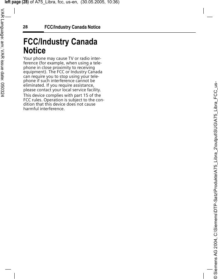 &copy; Siemens AG 2004, C:\Siemens\DTP-Satz\Produkte\A75_Libra_2\output\SUG\A75_Libra_FCC_us-left page (28) of A75_Libra, fcc, us-en,  (30.05.2005, 10:36)FCC/Industry Canada Notice28VAR Language: am; VAR issue date: 050324FCC/Industry Canada NoticeYour phone may cause TV or radio inter-ference (for example, when using a tele-phone in close proximity to receiving equipment). The FCC or Industry Canada can require you to stop using your tele-phone if such interference cannot be eliminated. If you require assistance, please contact your local service facility.This device complies with part 15 of the FCC rules. Operation is subject to the con-dition that this device does not cause harmful interference.