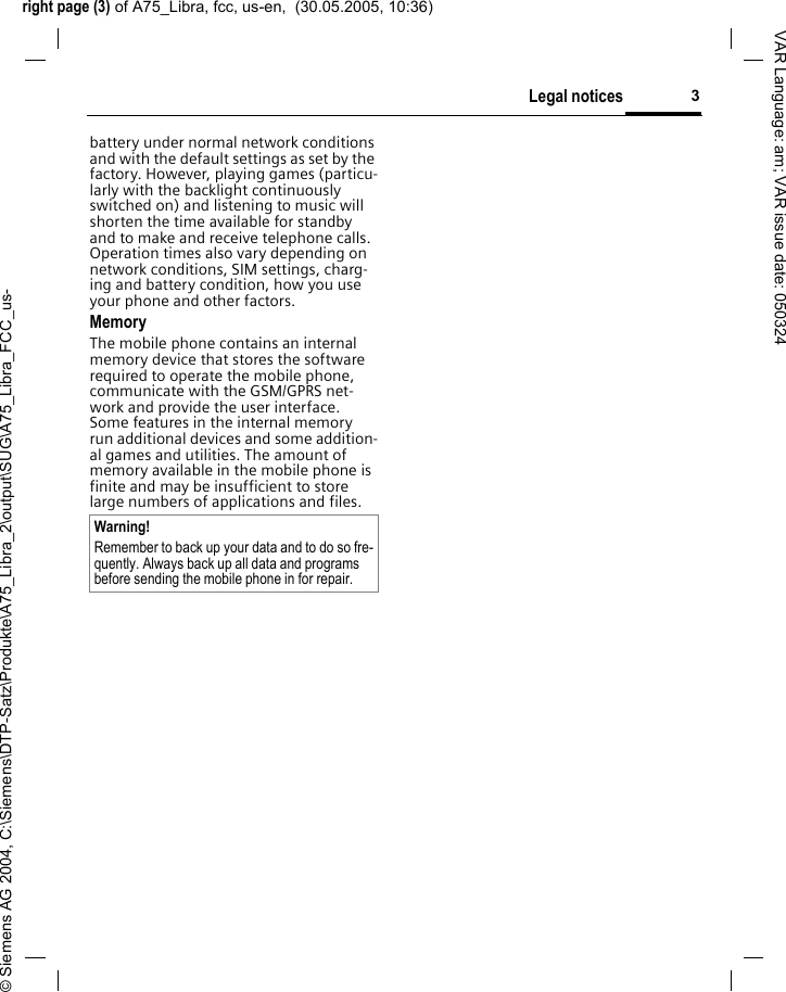 right page (3) of A75_Libra, fcc, us-en,  (30.05.2005, 10:36)&copy; Siemens AG 2004, C:\Siemens\DTP-Satz\Produkte\A75_Libra_2\output\SUG\A75_Libra_FCC_us-3Legal noticesVAR Language: am; VAR issue date: 050324battery under normal network conditions and with the default settings as set by the factory. However, playing games (particu-larly with the backlight continuously switched on) and listening to music will shorten the time available for standby and to make and receive telephone calls. Operation times also vary depending on network conditions, SIM settings, charg-ing and battery condition, how you use your phone and other factors. MemoryThe mobile phone contains an internal memory device that stores the software required to operate the mobile phone, communicate with the GSM/GPRS net-work and provide the user interface. Some features in the internal memory run additional devices and some addition-al games and utilities. The amount of memory available in the mobile phone is finite and may be insufficient to store large numbers of applications and files. Warning!Remember to back up your data and to do so fre-quently. Always back up all data and programs before sending the mobile phone in for repair.